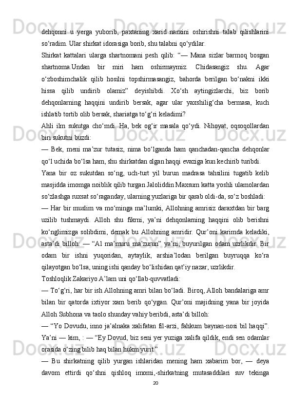 dehqonni   u   yerga   yuborib,   paxtaning   xarid   narxini   oshirishni   talab   qilishlarini
so‘radim. Ular shirkat idorasiga borib, shu talabni qo‘ydilar. 
Shirkat   kattalari   ularga   shartnomani   pesh   qilib:   “—   Mana   sizlar   barmoq   bosgan
shartnoma.Undan   bir   miri   ham   oshirmaymiz.   Chidasangiz   shu.   Agar
o‘zboshimchalik   qilib   hosilni   topshirmasangiz,   bahorda   berilgan   bo‘nakni   ikki
hissa   qilib   undirib   olamiz”   deyishibdi.   Xo‘sh   aytingizlarchi,   biz   borib
dehqonlarning   haqqini   undirib   bersak,   agar   ular   yaxshilig‘cha   bermasa,   kuch
ishlatib tortib olib bersak, shariatga to‘g‘ri keladimi? 
Ahli   ilm   sukutga   cho‘mdi.   Ha,   bek   og‘ir   masala   qo‘ydi.   Nihoyat,   oqsoqollardan
biri sukutni buzdi: 
—   Bek,   meni   ma’zur   tutasiz,   nima   bo‘lganda   ham   qanchadan-qancha   dehqonlar
qo‘l uchida bo‘lsa ham, shu shirkatdan olgan haqqi evaziga kun kechirib turibdi.
Yana   bir   oz   sukutdan   so‘ng,   uch-turt   yil   burun   madrasa   tahsilini   tugatib   kelib
masjidda imomga noiblik qilib turgan Jaloliddin Maxsum katta yoshli ulamolardan
so‘zlashga ruxsat so‘raganday, ularning yuzlariga bir qarab oldi-da, so‘z boshladi: 
— Har bir  muslim  va mo‘minga ma’lumki, Allohning amrisiz daraxtdan bir barg
uzilib   tushmaydi.   Alloh   shu   fikrni,   ya’ni   dehqonlarning   haqqini   olib   berishni
ko‘nglimizga   solibdimi,   demak   bu   Allohning   amridir.   Qur’oni   karimda   keladiki,
asta’di   billoh:   —   “Al   ma’muru   ma’zurun”   ya’ni,   buyurilgan   odam   uzrlikdir.   Bir
odam   bir   ishni   yuqoridan,   aytaylik,   arshia’lodan   berilgan   buyruqqa   ko‘ra
qilayotgan bo‘lsa, uning ishi qanday bo‘lishidan qat’iy nazar, uzrlikdir. 
Toshloqlik Zakariyo A’lam uni qo‘llab-quvvatladi: 
— To‘g‘ri, har bir ish Allohning amri bilan bo‘ladi. Biroq, Alloh bandalariga amr
bilan   bir   qatorda   ixtiyor   xam   berib   qo‘ygan.   Qur’oni   majidning   yana   bir   joyida
Alloh Subhona va taolo shunday vahiy beribdi, asta’di billoh:
— “Yo Dovudu, inno ja’alnaka xalifatan fil-arzi, fahkum  baynan-nosi  bil haqqi”.
Ya’ni — kim, : — “Ey Dovud, biz seni yer yuziga xalifa qildik, endi sen odamlar
orasida o‘zing bilib haq bilan hukm yurit.” 
—   Bu   shirkatning   qilib   yurgan   ishlaridan   mening   ham   xabarim   bor,   —   deya
davom   ettirdi   qo‘shni   qishloq   imomi,-shirkatning   mutasaddilari   suv   tekinga
20