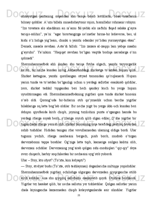 olinayotgan   paxtaning   orqasidan   shu   tariqa   boyib   ketdilarki,   bosar-tusarlarini
bilmay qoldilar. A’uzu billahi minashshaytonir rojim, bismillahir rohmanir rohiym:
“Izo   tovatara   alo   ahadikum   an   ni’amu   fal-yabki   alo   nafsihi   faqad   salaka   g‘ayra
tariqis-solihin”,   ya’ni:   “agar   birortangizga   ne’matlar   birma-bir   kelaversa,   bas,   ul
kishi   o‘z   holiga  yig‘lasin,   chunki   u   yaxshi   odamlar   yo‘lidan  yurmayotgan   ekan”.
Demak,   masala   ravshan.   Asta’di   billoh:   “Izo   zaxara   al-xaqqu   lam   yabqa   maahu
g‘ayruhu”.   Ya’nikim:   “Haqiqat   ravshan   bo‘lgan   vaqtda   boshqa   narsalarga   o‘rin
qolmadi”. 
Shermuhammadbek   ahli   ilmdan   shu   tariqa   fotiha   olgach,   yaxshi   tayyorgarlik
ko‘rib,   bir   necha   kundan   so‘ng   Akbaroboddagi   shirkatga   to‘satdan   hujum   qildi.
Shirkat   kattagina,   yaxshi   qurollangan   otryad   tomonidan   qo‘riqlanardi.   Hujum
yarim  tunda va  to‘satdan  bo‘lganligi  uchun u yerdagi  sallotlar  esankirab  qoldilar,
zero,   shirkat   tashkil   topgandan   beri   hech   qanday   kuch   bu   yerga   hujum
uyushtirmagan   edi.   Shermuhammadbekning   yigitlari   qora   tunda   shirkat   binosini
o‘rab   oldi.   Qorong‘uda   bir-birlarini   otib   qo‘ymaslik   uchun   barcha   yigitlar
bilaklariga oq latta bog‘lab oldilar. Bir necha yigit bu yerga ikki-uch kundan beri
dehqon   qiyofasida   kirib   chiqib,   joyning   tuzilishini   puxta   o‘rgangan   hamda   bu
yerdagi   itlarga   suyak   berib,   o‘zlariga   royish   qilib   olgan   edilar.   O’sha   yigitlar   bir
tugunchada itlarga yemish olib, shirkat binosining orqa tarafidagi pastroq devordan
oshib   tushdilar.   Hididan   tanigan   itlar   vovullamasdan   ularning   oldiga   bordi.   Ular
tugunni   yechib,   itlarga   nasibasini   bergach,   pisib   borib,   mudrab   o‘tirgan
darvozabonni   tappa   bosdilar.   Og‘ziga   latta   tiqib,   kamariga   osilgan   kalitni   olib,
darvozani ochdilar. Darvozaning yog‘sirab qolgan oshi-moshiqlari “qiy-qiy” deya
ovoz chiqarib, harbiy soqchilardan bir nechasini uyg‘otib yubordi. 
Ular – Stoy, kto idyot? (To‘xta, kim kelyapti?) 
— Stoy, strelyat budu (To‘xta, otib tashlayman) deganlaricha miltiqqa yopishdilar.
Shermuhammadbek   yigitlari   ochilishga   ulgurgan   darvozadan   qiyqirgancha   otilib
kirib   keldilar.   Ana   shu   qiyqiriq   sallotlarni   esankiratib   quydi.   Otishma   boshlandi.
Yigitlar tez harakat qilib, bir necha sallotni yer tishlatdilar. Qolgan sallotlar yarim
chala   kiyingancha   kazarmadan   chiqib   kelayotganlarida   asir   olindilar.   Yigitlar
21 