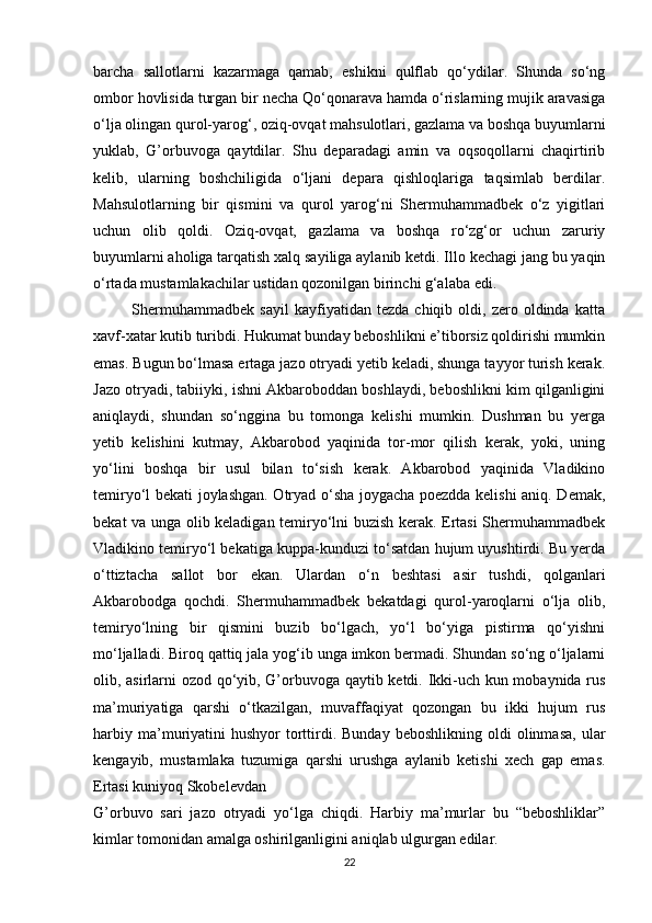 barcha   sallotlarni   kazarmaga   qamab,   eshikni   qulflab   qo‘ydilar.   Shunda   so‘ng
ombor hovlisida turgan bir necha Qo‘qonarava hamda o‘rislarning mujik aravasiga
o‘lja olingan qurol-yarog‘, oziq-ovqat mahsulotlari, gazlama va boshqa buyumlarni
yuklab,   G’orbuvoga   qaytdilar.   Shu   deparadagi   amin   va   oqsoqollarni   chaqirtirib
kelib,   ularning   boshchiligida   o‘ljani   depara   qishloqlariga   taqsimlab   berdilar.
Mahsulotlarning   bir   qismini   va   qurol   yarog‘ni   Shermuhammadbek   o‘z   yigitlari
uchun   olib   qoldi.   Oziq-ovqat,   gazlama   va   boshqa   ro‘zg‘or   uchun   zaruriy
buyumlarni aholiga tarqatish xalq sayiliga aylanib ketdi. Illo kechagi jang bu yaqin
o‘rtada mustamlakachilar ustidan qozonilgan birinchi g‘alaba edi. 
              Shermuhammadbek   sayil   kayfiyatidan   tezda   chiqib  oldi,   zero  oldinda   katta
xavf-xatar kutib turibdi. Hukumat bunday beboshlikni e’tiborsiz qoldirishi mumkin
emas. Bugun bo‘lmasa ertaga jazo otryadi yetib keladi, shunga tayyor turish kerak.
Jazo otryadi, tabiiyki, ishni Akbaroboddan boshlaydi, beboshlikni kim qilganligini
aniqlaydi,   shundan   so‘nggina   bu   tomonga   kelishi   mumkin.   Dushman   bu   yerga
yetib   kelishini   kutmay,   Akbarobod   yaqinida   tor-mor   qilish   kerak,   yoki,   uning
yo‘lini   boshqa   bir   usul   bilan   to‘sish   kerak.   Akbarobod   yaqinida   Vladikino
temiryo‘l bekati joylashgan. Otryad o‘sha joygacha poezdda kelishi aniq. Demak,
bekat va unga olib keladigan temiryo‘lni buzish kerak. Ertasi Shermuhammadbek
Vladikino temiryo‘l bekatiga kuppa-kunduzi to‘satdan hujum uyushtirdi. Bu yerda
o‘ttiztacha   sallot   bor   ekan.   Ulardan   o‘n   beshtasi   asir   tushdi,   qolganlari
Akbarobodga   qochdi.   Shermuhammadbek   bekatdagi   qurol-yaroqlarni   o‘lja   olib,
temiryo‘lning   bir   qismini   buzib   bo‘lgach,   yo‘l   bo‘yiga   pistirma   qo‘yishni
mo‘ljalladi. Biroq qattiq jala yog‘ib unga imkon bermadi. Shundan so‘ng o‘ljalarni
olib, asirlarni ozod qo‘yib, G’orbuvoga qaytib ketdi. Ikki-uch kun mobaynida rus
ma’muriyatiga   qarshi   o‘tkazilgan,   muvaffaqiyat   qozongan   bu   ikki   hujum   rus
harbiy  ma’muriyatini  hushyor   torttirdi.  Bunday   beboshlikning  oldi  olinmasa,   ular
kengayib,   mustamlaka   tuzumiga   qarshi   urushga   aylanib   ketishi   xech   gap   emas.
Ertasi kuniyoq Skobelevdan 
G’orbuvo   sari   jazo   otryadi   yo‘lga   chiqdi.   Harbiy   ma’murlar   bu   “beboshliklar”
kimlar tomonidan amalga oshirilganligini aniqlab ulgurgan edilar. 
22 