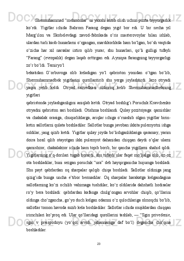         Shermuhammad “mehmonlar” ni yaxshi kutib olish uchun puxta tayyorgarlik
ko‘rdi.   Yigitlar   ichida   Bahrom   Farang   degan   yigit   bor   edi.   U   bir   necha   yil
Marg‘ilon   va   Skobelevdagi   zavod-fabrikada   o‘ris   masterovoylar   bilan   ishlab,
ulardan turli kasb-hunarlarni o‘rgangan, mardikorlikda ham bo‘lgan, bo‘sh vaqtida
o‘zicha   har   xil   narsalar   ixtiro   qilib   yurar,   shu   hunarlari,   qo‘li   gulligi   tufayli
“Farang”   (evropalik)   degan   laqab   orttirgan   edi.   Ayniqsa   farangning   tayyorgarligi
zo‘r bo‘ldi. Temiryo‘l 
bekatidan   G’orbuvoga   olib   keladigan   yo‘l   qabriston   yonidan   o‘tgan   bo‘lib,
Shermuhammadbek   yigitlarini   qurollantirib   shu   yerga   joylashtirdi.   Jazo   otryadi
yaqin   yetib   keldi.   Otryad   razvedkasi   oldinroq   kelib   Shermuhammadbekning
yigitlari 
qabristonda joylashganligini aniqlab ketdi. Otryad boshlig‘i Poruchik Kravchenko
otryadni qabriston sari boshladi. Otishma boshlandi. Qulay pozitsiyaga: qamishlar
va   chakalak   orasiga,   chuqurliklarga,   ariqlar   ichiga   o‘rnashib   olgan   yigitlar   birin-
ketin sallotlarni qulata boshladilar. Sallotlar bunga javoban ikkita pulemyotni ishga
soldilar, jang qizib ketdi. Yigitlar qulay joyda bo‘lishganliklariga qaramay, yarim
doira   hosil   qilib   otayotgan   ikki   pulemyot   dahanidan   chiqqan   daydi   o‘qlar   ularni
qamishzor, chakalakzor ichida ham topib borib, bir qancha yigitlarni shahid qildi.
Yigitlarning o‘q-dorilari tugab borardi, shu tufayli ular faqat mo‘ljalga olib, oz-oz
ota boshladilar, buni sezgan poruchik “ura” deb hayqirganicha hujumga boshladi.
Shu   payt   qabrlardan   oq   sharpalar   qalqib   chiqa   boshladi.   Sallotlar   oldiniga   jang
qizig‘ida   bunga   uncha   e’tibor   bermadilar.   Oq   sharpalar   harakatga   kelgandagina
sallotlarning   ko‘zi   ochilib   vahimaga   tushdilar,   ko‘z   oldilarida   dahshatli   hodisalar
ro‘y   bera   boshladi:   qabrlardan   kafanga   chulg‘ongan   arvohlar   chiqib,   qo‘llarini
oldinga cho‘zgancha, go‘yo duch kelgan odamni o‘z qulochlariga olmoqchi bo‘lib,
sallotlar tomon havoda suzib kela boshladilar. Sallotlar ichida mujiklardan chiqqan
irimchilari ko‘proq edi. Ular qo‘llaridagi qurollarini tashlab, — “Sgin privedenie,
sgin   v   preispodnyu   (yo‘qol   arvoh,   jahannamga   daf   bo‘l)   degancha   cho‘qina
boshladilar. 
23 