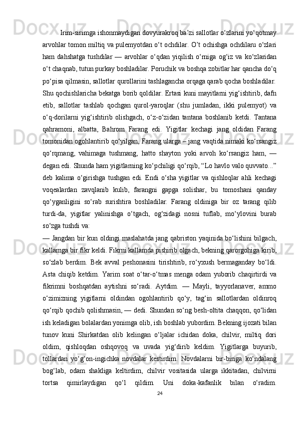          Irim-sirimga ishonmaydigan dovyurakroq ba’zi sallotlar o‘zlarini yo‘qotmay
arvohlar tomon miltiq va pulemyotdan o‘t ochdilar. O’t ochishga ochdilaru o‘zlari
ham   dahshatga   tushdilar   —   arvohlar   o‘qdan   yiqilish   o‘rniga   og‘iz   va   ko‘zlaridan
o‘t chaqnab, tutun purkay boshladilar. Poruchik va boshqa zobitlar har qancha do‘q
po‘pisa qilmasin, sallotlar qurollarini tashlagancha orqaga qarab qocha boshladilar.
Shu qochishlaricha bekatga borib qoldilar. Ertasi kuni mayitlarni yig‘ishtirib, dafn
etib,   sallotlar   tashlab   qochgan   qurol-yaroqlar   (shu   jumladan,   ikki   pulemyot)   va
o‘q-dorilarni   yig‘ishtirib   olishgach,   o‘z-o‘zidan   tantana   boshlanib   ketdi.   Tantana
qahramoni,   albatta,   Bahrom   Farang   edi.   Yigitlar   kechagi   jang   oldidan   Farang
tomonidan ogohlantirib qo‘yilgan, Farang ularga – jang vaqtida nimaki ko‘rsangiz
qo‘rqmang,   vahimaga   tushmang,   hatto   shayton   yoki   arvoh   ko‘rsangiz   ham,   —
degan edi. Shunda ham yigitlarning ko‘pchiligi qo‘rqib, “Lo havlo valo quvvato...”
deb   kalima   o‘girishga   tushgan   edi.   Endi   o‘sha   yigitlar   va   qishloqlar   ahli   kechagi
voqealardan   zavqlanib   kulib,   farangni   gapga   solishar,   bu   tomoshani   qanday
qo‘yganligini   so‘rab   surishtira   boshladilar.   Farang   oldiniga   bir   oz   tarang   qilib
turdi-da,   yigitlar   yalinishga   o‘tgach,   og‘zidagi   nosni   tuflab,   mo‘ylovini   burab
so‘zga tushdi va: 
— Jangdan bir kun oldingi maslahatda jang qabriston yaqinida bo‘lishini bilgach,
kallamga bir fikr keldi. Fikrni kallamda pishirib olgach, bekning qarorgohiga kirib,
so‘zlab   berdim.   Bek   avval   peshonasini   tirishtirib,   ro‘yxush   bermaganday   bo‘ldi.
Asta   chiqib   ketdim.   Yarim   soat   o‘tar-o‘tmas   menga   odam   yuborib   chaqirtirdi   va
fikrimni   boshqatdan   aytishni   so‘radi.   Aytdim.   —   Mayli,   tayyorlanaver,   ammo
o‘zimizning   yigitlarni   oldindan   ogohlantirib   qo‘y,   tag‘in   sallotlardan   oldinroq
qo‘rqib qochib qolishmasin, — dedi. Shundan so‘ng besh-oltita chaqqon, qo‘lidan
ish keladigan bolalardan yonimga olib, ish boshlab yubordim. Bekning ijozati bilan
tunov   kuni   Shirkatdan   olib   kelingan   o‘ljalar   ichidan   doka,   chilvir,   miltiq   dori
oldim,   qishloqdan   oshqovoq   va   uvada   yig‘dirib   keldim.   Yigitlarga   buyurib,
tollardan   yo‘g‘on-ingichka   novdalar   kestirdim.   Novdalarni   bir-biriga   ko‘ndalang
bog‘lab,   odam   shakliga   keltirdim,   chilvir   vositasida   ularga   ikkitadan,   chilvirni
tortsa   qimirlaydigan   qo‘l   qildim.   Uni   doka-kafanlik   bilan   o‘radim.
24 