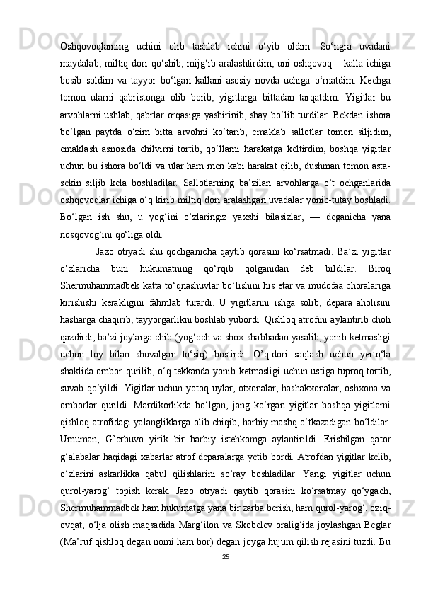 Oshqovoqlarning   uchini   olib   tashlab   ichini   o‘yib   oldim.   So‘ngra   uvadani
maydalab, miltiq dori  qo‘shib, mijg‘ib aralashtirdim, uni  oshqovoq  – kalla ichiga
bosib   soldim   va   tayyor   bo‘lgan   kallani   asosiy   novda   uchiga   o‘rnatdim.   Kechga
tomon   ularni   qabristonga   olib   borib,   yigitlarga   bittadan   tarqatdim.   Yigitlar   bu
arvohlarni ushlab, qabrlar orqasiga yashirinib, shay bo‘lib turdilar. Bekdan ishora
bo‘lgan   paytda   o‘zim   bitta   arvohni   ko‘tarib,   emaklab   sallotlar   tomon   siljidim,
emaklash   asnosida   chilvirni   tortib,   qo‘llarni   harakatga   keltirdim,   boshqa   yigitlar
uchun bu ishora bo‘ldi va ular ham men kabi harakat  qilib, dushman tomon asta-
sekin   siljib   kela   boshladilar.   Sallotlarning   ba’zilari   arvohlarga   o‘t   ochganlarida
oshqovoqlar ichiga o‘q kirib miltiq dori aralashgan uvadalar yonib-tutay boshladi.
Bo‘lgan   ish   shu,   u   yog‘ini   o‘zlaringiz   yaxshi   bilasizlar,   —   deganicha   yana
nosqovog‘ini qo‘liga oldi. 
                    Jazo   otryadi   shu   qochganicha   qaytib   qorasini   ko‘rsatmadi.   Ba’zi   yigitlar
o‘zlaricha   buni   hukumatning   qo‘rqib   qolganidan   deb   bildilar.   Biroq
Shermuhammadbek katta to‘qnashuvlar bo‘lishini his etar va mudofaa choralariga
kirishishi   kerakligini   fahmlab   turardi.   U   yigitlarini   ishga   solib,   depara   aholisini
hasharga chaqirib, tayyorgarlikni boshlab yubordi. Qishloq atrofini aylantirib choh
qazdirdi, ba’zi joylarga chib (yog‘och va shox-shabbadan yasalib, yonib ketmasligi
uchun   loy   bilan   shuvalgan   to‘siq)   bostirdi.   O’q-dori   saqlash   uchun   yerto‘la
shaklida ombor qurilib, o‘q tekkanda yonib ketmasligi uchun ustiga tuproq tortib,
suvab  qo‘yildi.  Yigitlar   uchun yotoq  uylar, otxonalar, hashakxonalar,  oshxona   va
omborlar   qurildi.   Mardikorlikda   bo‘lgan,   jang   ko‘rgan   yigitlar   boshqa   yigitlarni
qishloq atrofidagi yalangliklarga olib chiqib, harbiy mashq o‘tkazadigan bo‘ldilar.
Umuman,   G’orbuvo   yirik   bir   harbiy   istehkomga   aylantirildi.   Erishilgan   qator
g‘alabalar haqidagi  xabarlar atrof deparalarga yetib bordi. Atrofdan yigitlar kelib,
o‘zlarini   askarlikka   qabul   qilishlarini   so‘ray   boshladilar.   Yangi   yigitlar   uchun
qurol-yarog‘   topish   kerak.   Jazo   otryadi   qaytib   qorasini   ko‘rsatmay   qo‘ygach,
Shermuhammadbek ham hukumatga yana bir zarba berish, ham qurol-yarog‘, oziq-
ovqat,   o‘lja   olish   maqsadida   Marg‘ilon   va   Skobelev   oralig‘ida   joylashgan   Beglar
(Ma’ruf qishloq degan nomi ham bor) degan joyga hujum qilish rejasini tuzdi. Bu
25 