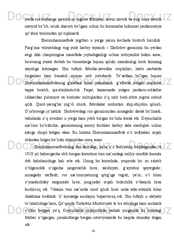 yerda rus boylariga qarashli ip-yigiruv fabrikasi, sovun zavodi va yog‘-moy zavodi
mavjud bo‘lib, urush sharoiti bo‘lgani uchun bu korxonalar hukumat jandarmeriya
qo‘shini tomonidan qo‘riqlanardi. 
                Shermuhammadbek   yigitlari   u   yerga   yarim   kechada   bostirib   borishdi.
Farg‘ona   viloyatidagi   eng   yirik   harbiy   tayanch   –   Skobelev   garnizoni   bu   yerdan
atigi   ikki   chaqirimgina   masofada   joylashganligi   uchun   xotirjamlik   hukm   surar,
birovning   yurak   dovlab   bu   tomonlarga   hujum   qilishi   mumkinligi   hech   kimning
xayoliga   kelmagan.   Shu   tufayli   fabrika-zavodlar   soqchilari,   hatto   navbatda
turganlari   ham   bemalol   uyquni   urib   yotishardi.   To‘satdan   bo‘lgan   hujum
Shermuhammadbekning   g‘alabasi   bilan   yakunlandi:   g‘aflatda   yotgan   soqchilar
tappa   bosilib,   qurolsizlantirildi.   Faqat,   kazarmada   yotgan   jandarm-soldatlar
ichkaridan   pulemyot   va   beshotar   miltiqlardan   o‘q   uzib   besh-oltita   yigitni   nobud
qildi.   Qurol-yarog‘lar   yig‘ib   olindi,   fabrikalar   omborlari   ship-shiydon   qilinib,
G’orbuvoga   jo‘natildi.   Skobelevdagi   rus   garnizonidan   nimagadir   darak   bo‘lmadi,
vaholanki   o‘q   ovozlari   u  yerga   ham   yetib   borgan   bo‘lishi   kerak   edi.  Keyinchalik
ma’lum   bo‘lishicha,   garnizonning   asosiy   kuchlari   harbiy   dala   mashqlari   uchun
adirga   chiqib   ketgan   ekan.   Bu   holatni   Shermuhammadbek   o‘z   xufiyalari   orqali
oldindan bilgan bo‘lishi ehtimoldan uzoq emas. 
            Shermuhammadbekning   shu   davrdagi,   ya’ni   o‘z   faoliyatini   boshlagandan   to
1918 yil bahorigacha olib borgan kurashini tom ma’nodagi milliy-ozodlik kurashi
deb   baholanishiga   hali   erta   edi.   Uning   bu   kurashida,   yuqorida   bir   oz   eslatib
o‘tilganidek   o‘zgacha   jangovarlik   hissi,   salohiyati,   g‘ayratini   qayergadir,
nimagadir   sarflash,   rus   ma’muriyatining   qitig‘iga   tegish,   ya’ni,   o‘t   bilan
o‘ynashishday   sarguzasht   hissi,   jang-jadal   orqali   tirikchilik   o‘tkazish   hissi
kuchliroq   edi.   Vatanni   tom   ma’noda   ozod   qilish   hissi   unda   asta-sekinlik   bilan
shakllana   boshladi.   U   siyosatga   anchayin   beparvoroq   edi.   Shu   tufayli   u   oktyabr
to‘ntarilishiga ham, Qo‘qonda Turkiston Muxtoriyati ta’sis etilishiga ham unchalik
e’tibor   bergani   yo‘q.   Keyinchalik   muhojirlikda   yashab   yurganida   bu   boradagi
fikrlari   o‘zgargan:   jurnalistlarga   bergan   intervyularida   bu   haqida   shunday   degan
edi: 
26 