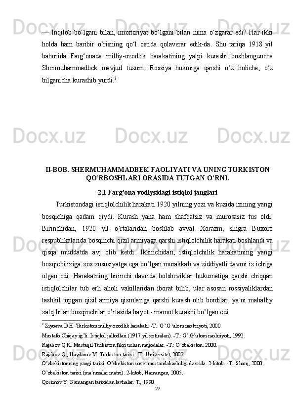 —   Inqilob   bo‘lgani   bilan,   muxtoriyat   bo‘lgani   bilan   nima   o‘zgarar   edi?   Har   ikki
holda   ham   baribir   o‘risning   qo‘l   ostida   qolaverar   edik-da.   Shu   tariqa   1918   yil
bahorida   Farg‘onada   milliy-ozodlik   harakatining   yalpi   kurashi   boshlanguncha
Shermuhammadbek   mavjud   tuzum,   Rossiya   hukmiga   qarshi   o‘z   holicha,   o‘z
bilganicha kurashib yurdi. 2
II-BOB. SHERMUHAMMADBEK FAOLIYATI VA UNING TURKISTON
QO’RBOSHLARI ORASIDA TUTGAN O’RNI.
2.1 Farg’ona vodiysidagi istiqlol janglari
       Turkistondagi istiqlolchilik harakati 1920 yilning yozi va kuzida izining yangi
bosqichiga   qadam   qiydi.   Kurash   yana   ham   shafqatsiz   va   murosasiz   tus   oldi.
Birinchidan,   1920   yil   o’rtalaridan   boshlab   avval   Xorazm,   singra   Buxoro
respublikalarida bosqinchi qizil armiyaga qarshi istiqlolchilik harakati boshlandi va
qisqa   muddatda   avj   olib   ketdi.   Ikkinchidan,   istiqlolchilik   harakatining   yangi
bosqichi iziga xos xususiyatga ega bo’lgan murakkab va ziddiyatli davrni iz ichiga
olgan   edi.   Harakatning   birinchi   davrida   bolsheviklar   hukumatiga   qarshi   chiqqan
istiqlolchilar   tub   erli   aholi   vakillaridan   iborat   bilib,   ular   asosan   rossiyaliklardan
tashkil   topgan  qizil   armiya   qismlariga   qarshi   kurash   olib  bordilar,   ya`ni   mahalliy
xalq bilan bosqinchilar o’rtasida hayot - mamot kurashi bo’lgan edi.
2
  Ziyoeva D.H. Turkiston milliy ozodlik harakati. -T.: G’.G’ulom nashriyoti, 2000. 
Mustafo Chiqay ig’li. Istiqlol jallodlari (1917 yil xotiralari). -T.: G’.G’ulom nashriyoti, 1992. 
Rajabov Q.K. Mustaqil Turkiston fikri uchun mujodalar. -T.: O’zbekiston. 2000. 
Rajabov Q., Haydarov M. Turkiston tarixi. -T.: Universitet, 2002. 
O’zbekistonning yangi tarixi. O’zbekiston sovet mustamlakachiligi davrida. 2-kitob. -T.: Sharq, 2000. 
O’zbekiston tarixi (ma`ruzalar matni). 2-kitob, Namangan, 2005. 
Qosimov Y. Namangan tarixidan lavhalar. T., 1990.
27 