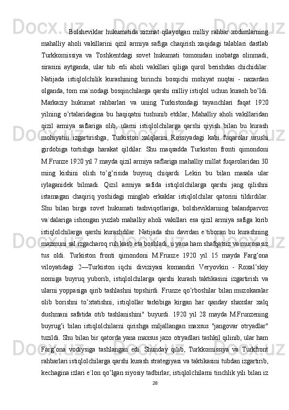                       Bolsheviklar   hukumatida   xizmat   qilayotgan   milliy   rahbar   xodimlarning
mahalliy   aholi   vakillarini   qizil   armiya   safiga   chaqirish   xaqidagi   talablari   dastlab
Turkkomissiya   va   Toshkentdagi   sovet   hukumati   tomonidan   inobatga   olinmadi,
sirasini   aytganda,   ular   tub   erli   aholi   vakillari   qiliga   qurol   berishdan   chichidilar.
Natijada   istiqlolchilik   kurashining   birinchi   bosqichi   mohiyat   nuqtai   -   nazardan
olganda, tom ma`nodagi bosqinchilarga qarshi milliy istiqlol uchun kurash bo’ldi.
Markaziy   hukumat   rahbarlari   va   uning   Turkistondagi   tayanchlari   faqat   1920
yilning   o’rtalaridagina   bu   haqiqatni   tushunib   etdilar,   Mahalliy   aholi   vakillaridan
qizil   armiya   saflariga   olib,   ularni   istiqlolchilarga   qarshi   qiyish   bilan   bu   kurash
mohiyatiii   izgartirishga,   Turkiston   xalqlarini   Rossiyadagi   kabi   fuqarolar   urushi
girdobiga   tortishga   harakat   qildilar.   Shu   maqsadda   Turkiston   fronti   qimondoni
M.Frunze 1920 yil 7 mayda qizil armiya saflariga mahalliy millat fuqarolaridan 30
ming   kishini   olish   to’g’risida   buyruq   chiqardi.   Lekin   bu   bilan   masala   ular
iylaganidek   bilmadi.   Qizil   armiya   safida   istiqlolchilarga   qarshi   jang   qilishni
istamagan   chaqiriq   yoshidagi   minglab   erkaklar   istiqlolchilar   qatorini   tildirdilar.
Shu   bilan   birga   sovet   hukumati   tashviqotlariga,   bolsheviklarning   balandparvoz
va`dalariga   ishongan   yuzlab   mahalliy   aholi   vakillari   esa   qizil   armiya   safiga   kirib
istiqlolchilarga   qarshi   kurashdilar.   Natijada   shu   davrdan   e`tiboran   bu   kurashning
mazmuni sal izgacharoq ruh kasb eta boshladi, u yana ham shafqatsiz va murosasiz
tus   oldi.   Turkiston   fronti   qimondoni   M.Frunze   1920   yil   15   mayda   Farg’ona
viloyatidagi   2—Turkiston   iqchi   diviziyasi   komandiri   Veryovkin   -   Roxal’skiy
nomiga   buyruq   yuborib,   istiqlolchilarga   qarshi   kurash   taktikasini   izgartirish   va
ularni yoppasiga qirib tashlashni  topshirdi. Frunze qo’rboshilar bilan muzokaralar
olib   borishni   to’xtatishni,   istiqlollar   tarkibiga   kirgan   har   qanday   shaxslar   xalq
dushmani   safatida   otib   tashlanishini"   buyurdi.   1920   yil   28   mayda   M.Frunzening
buyrug’i   bilan   istiqlolchilarni   qirishga   miljallangan   maxsus   "jangovar   otryadlar"
tuzildi. Shu bilan bir qatorda yana maxsus jazo otryadlari tashkil qilinib, ular ham
Farg’ona   vodiysiga   tashlangan   edi.   Shunday   qilib,   Turkkomissiya   va   Turkfront
rahbarlari istiqlolchilarga qarshi kurash strategiyasi va taktikasini tubdan izgartirib,
kechagina izlari e`lon qo’lgan siyosiy tadbirlar, istiqlolchilarni tinchlik yili bilan iz
28 