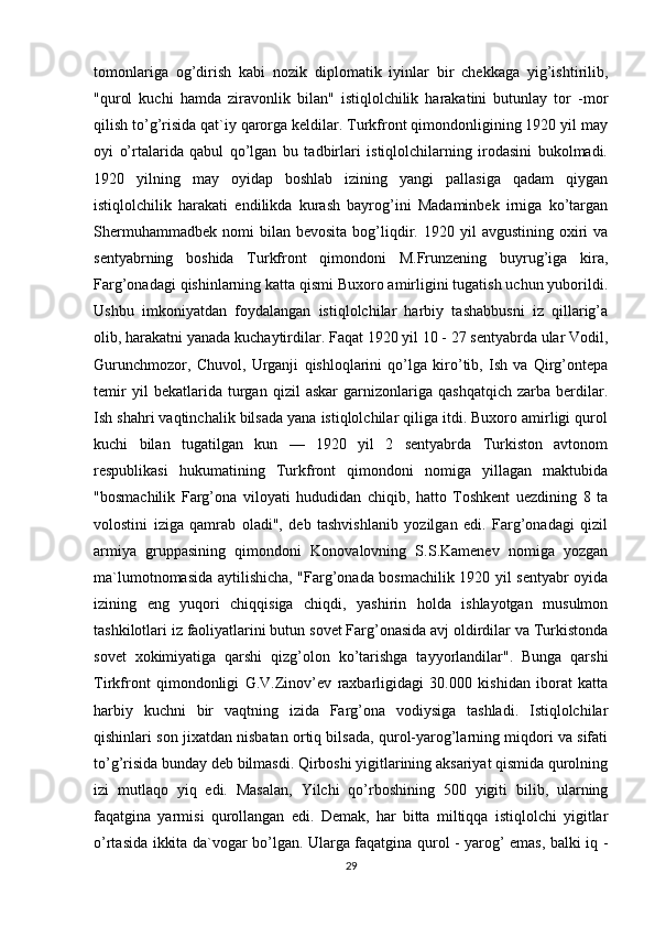 tomonlariga   og’dirish   kabi   nozik   diplomatik   iyinlar   bir   chekkaga   yig’ishtirilib,
"qurol   kuchi   hamda   ziravonlik   bilan"   istiqlolchilik   harakatini   butunlay   tor   -mor
qilish to’g’risida qat`iy qarorga keldilar. Turkfront qimondonligining 1920 yil may
oyi   o’rtalarida   qabul   qo’lgan   bu   tadbirlari   istiqlolchilarning   irodasini   bukolmadi.
1920   yilning   may   oyidap   boshlab   izining   yangi   pallasiga   qadam   qiygan
istiqlolchilik   harakati   endilikda   kurash   bayrog’ini   Madaminbek   irniga   ko’targan
Shermuhammadbek   nomi  bilan  bevosita  bog’liqdir.  1920  yil   avgustining  oxiri   va
sentyabrning   boshida   Turkfront   qimondoni   M.Frunzening   buyrug’iga   kira,
Farg’onadagi qishinlarning katta qismi Buxoro amirligini tugatish uchun yuborildi.
Ushbu   imkoniyatdan   foydalangan   istiqlolchilar   harbiy   tashabbusni   iz   qillarig’a
olib, harakatni yanada kuchaytirdilar. Faqat 1920 yil 10 - 27 sentyabrda ular Vodil,
Gurunchmozor,   Chuvol,   Urganji   qishloqlarini   qo’lga   kiro’tib,   Ish   va   Qirg’ontepa
temir   yil   bekatlarida   turgan   qizil   askar   garnizonlariga   qashqatqich   zarba   berdilar.
Ish shahri vaqtinchalik bilsada yana istiqlolchilar qiliga itdi. Buxoro amirligi qurol
kuchi   bilan   tugatilgan   kun   —   1920   yil   2   sentyabrda   Turkiston   avtonom
respublikasi   hukumatining   Turkfront   qimondoni   nomiga   yillagan   maktubida
"bosmachilik   Farg’ona   viloyati   hududidan   chiqib,   hatto   Toshkent   uezdining   8   ta
volostini   iziga   qamrab   oladi",   deb   tashvishlanib   yozilgan   edi.   Farg’onadagi   qizil
armiya   gruppasining   qimondoni   Konovalovning   S.S.Kamenev   nomiga   yozgan
ma`lumotnomasida aytilishicha, "Farg’onada bosmachilik 1920 yil sentyabr oyida
izining   eng   yuqori   chiqqisiga   chiqdi,   yashirin   holda   ishlayotgan   musulmon
tashkilotlari iz faoliyatlarini butun sovet Farg’onasida avj oldirdilar va Turkistonda
sovet   xokimiyatiga   qarshi   qizg’olon   ko’tarishga   tayyorlandilar".   Bunga   qarshi
Tirkfront   qimondonligi   G.V.Zinov’ev   raxbarligidagi   30.000   kishidan   iborat   katta
harbiy   kuchni   bir   vaqtning   izida   Farg’ona   vodiysiga   tashladi.   Istiqlolchilar
qishinlari son jixatdan nisbatan ortiq bilsada, qurol-yarog’larning miqdori va sifati
to’g’risida bunday deb bilmasdi. Qirboshi yigitlarining aksariyat qismida qurolning
izi   mutlaqo   yiq   edi.   Masalan,   Yilchi   qo’rboshining   500   yigiti   bilib,   ularning
faqatgina   yarmisi   qurollangan   edi.   Demak,   har   bitta   miltiqqa   istiqlolchi   yigitlar
o’rtasida ikkita da`vogar bo’lgan. Ularga faqatgina qurol - yarog’ emas, balki iq -
29 