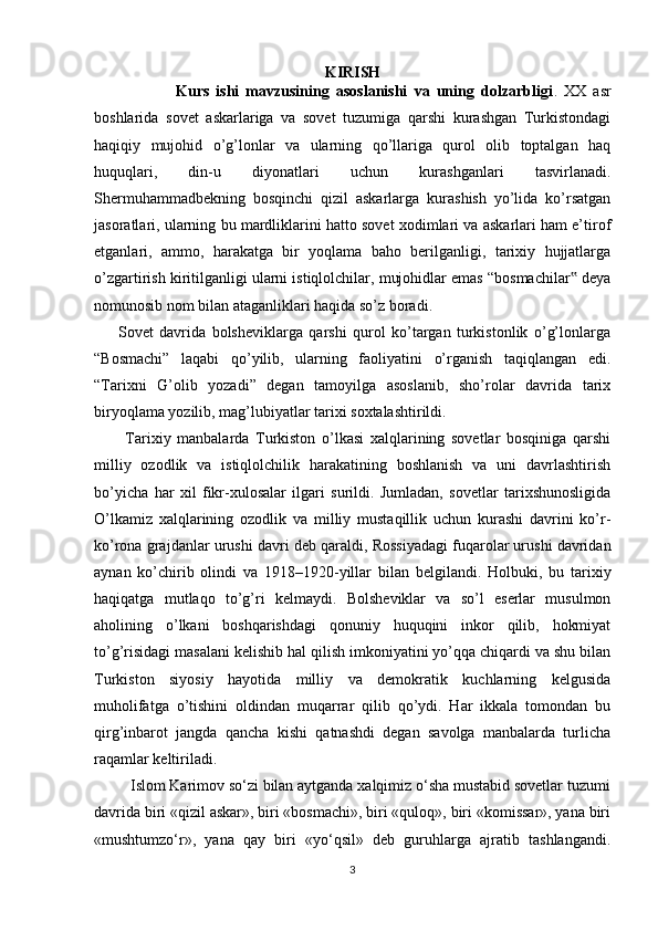 KIRISH
                        Kurs   ishi   mavzusining   asoslanishi   va   uning   dolzarbligi .   XX   asr
boshlarida   sovet   askarlariga   va   sovet   tuzumiga   qarshi   kurashgan   Turkistondagi
haqiqiy   mujohid   o’g’lonlar   va   ularning   qo’llariga   qurol   olib   toptalgan   haq
huquqlari,   din-u   diyonatlari   uchun   kurashganlari   tasvirlanadi.
Shermuhammadbekning   bosqinchi   qizil   askarlarga   kurashish   yo’lida   ko’rsatgan
jasoratlari, ularning bu mardliklarini hatto sovet xodimlari va askarlari ham e’tirof
etganlari,   ammo,   harakatga   bir   yoqlama   baho   berilganligi,   tarixiy   hujjatlarga
o’zgartirish kiritilganligi ularni istiqlolchilar, mujohidlar emas “bosmachilar  deya‟
nomunosib nom bilan ataganliklari haqida so’z boradi.        
        Sovet   davrida   bolsheviklarga   qarshi   qurol   ko’targan   turkistonlik   o’g’lonlarga
“Bosmachi”   laqabi   qo’yilib,   ularning   faoliyatini   o’rganish   taqiqlangan   edi.
“Tarixni   G’olib   yozadi”   degan   tamoyilga   asoslanib,   sho’rolar   davrida   tarix
biryoqlama yozilib, mag’lubiyatlar tarixi soxtalashtirildi. 
          Tarixiy   manbalarda   Turkiston   o’lkasi   xalqlarining   sovetlar   bosqiniga   qarshi
milliy   ozodlik   va   istiqlolchilik   harakatining   boshlanish   va   uni   davrlashtirish
bo’yicha   har   xil   fikr-xulosalar   ilgari   surildi.   Jumladan,   sovetlar   tarixshunosligida
O’lkamiz   xalqlarining   ozodlik   va   milliy   mustaqillik   uchun   kurashi   davrini   ko’r-
ko’rona grajdanlar urushi davri d е b qaraldi, Rossiyadagi fuqarolar urushi davridan
aynan   ko’chirib   olindi   va   1918–1920-yillar   bilan   b е lgilandi.   Holbuki,   bu   tarixiy
haqiqatga   mutlaqo   to’g’ri   k е lmaydi.   Bolsheviklar   va   so’l   eserlar   musulmon
aholining   o’lkani   boshqarishdagi   qonuniy   huquqini   inkor   qilib,   hokmiyat
to’g’risidagi masalani kelishib hal qilish imkoniyatini yo’qqa chiqardi va shu bilan
Turkiston   siyosiy   hayotida   milliy   va   demokratik   kuchlarning   kelgusida
muholifatga   o’tishini   oldindan   muqarrar   qilib   qo’ydi.   Har   ikkala   tomondan   bu
qirg’inbarot   jangda   qancha   kishi   qatnashdi   degan   savolga   manbalarda   turlicha
raqamlar keltiriladi. 
         Islom Karimov so‘zi bilan aytganda xalqimiz o‘sha mustabid sovetlar tuzumi
davrida biri «qizil askar», biri «bosmachi», biri «quloq», biri «komissar», yana biri
«mushtumzo‘r»,   yana   qay   biri   «yo‘qsil»   deb   guruhlarga   ajratib   tashlangandi.
3 