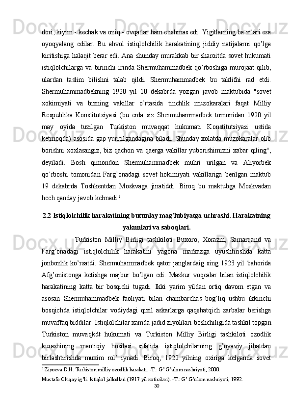 dori, kiyim - kechak va oziq - ovqatlar ham etishmas edi. Yigitlarning ba`zilari esa
oyoqyalang   edilar.   Bu   ahvol   istiqlolchilik   harakatining   jiddiy   natijalarni   qo’lga
kiritishiga halaqit berar  edi. Ana shunday murakkab bir sharoitda sovet  hukumati
istiqlolchilarga   va   birinchi   irinda   Shermuhammadbek   qo’rboshiga   murojaat   qilib,
ulardan   taslim   bilishni   talab   qildi.   Shermuhammadbek   bu   taklifni   rad   etdi.
Shermuhammadbekning   1920   yil   10   dekabrda   yozgan   javob   maktubida   "sovet
xokimiyati   va   bizning   vakillar   o’rtasida   tinchlik   muzokaralari   faqat   Milliy
Respublika   Konstitutsiyasi   (bu   erda   siz   Shermuhammadbek   tomonidan   1920   yil
may   oyida   tuzilgan   Turkiston   muvaqqat   hukumati   Konstitutsiyasi   ustida
ketmoqda) asosida gap yuritilgandagina biladi. Shunday xolatda muzokaralar olib
borishni  xoxlasangiz, biz qachon va qaerga vakillar yuborishimizni xabar qiling",
deyiladi.   Bosh   qimondon   Shermuhammadbek   muhri   urilgan   va   Aliyorbek
qo’rboshi   tomonidan   Farg’onadagi   sovet   hokimiyati   vakillariga   berilgan   maktub
19   dekabrda   Toshkentdan   Moskvaga   jinatiddi.   Biroq   bu   maktubga   Moskvadan
hech qanday javob kelmadi. 3
2.2 Istiqlolchilik harakatining butunlay mag’lubiyatga uchrashi. Harakatning
yakunlari va saboqlari.
                  Turkiston   Milliy   Birligi   tashkiloti   Buxoro,   Xorazm,   Samarqand   va
Farg’onadagi   istiqlolchilik   harakatini   yagona   markazga   uyushtirishda   katta
jonbozlik   ko’rsatdi.   Shermuhammadbek   qator   janglardaig   sing   1923   yil   bahorida
Afg’onistonga   ketishga   majbur   bo’lgan   edi.   Mazkur   voqealar   bilan   istiqlolchilik
harakatining   katta   bir   bosqichi   tugadi.   Ikki   yarim   yildan   ortiq   davom   etgan   va
asosan   Shermuhammadbek   faoliyati   bilan   chambarchas   bog’liq   ushbu   ikkinchi
bosqichda   istiqlolchilar   vodiydagi   qizil   askarlarga   qaqshatqich   zarbalar   berishga
muvaffaq biddilar. Istiqlolchilar xamda jadid ziyolilari boshchiligida tashkil topgan
Turkiston   muvaqkdt   hukumati   va   Turkiston   Milliy   Birligi   tashkiloti   ozodlik
kurashining   mantiqiy   hosilasi   sifatida   istiqlolchilarning   g’oyaviy   jihatdan
birlashtirishda   muxim   rol’   iynadi.   Biroq,   1922   yilning   oxiriga   kelganda   sovet
3
  Ziyoeva D.H. Turkiston milliy ozodlik harakati. -T.: G’.G’ulom nashriyoti, 2000. 
Mustafo Chiqay ig’li. Istiqlol jallodlari (1917 yil xotiralari). -T.: G’.G’ulom nashriyoti, 1992. 
30 