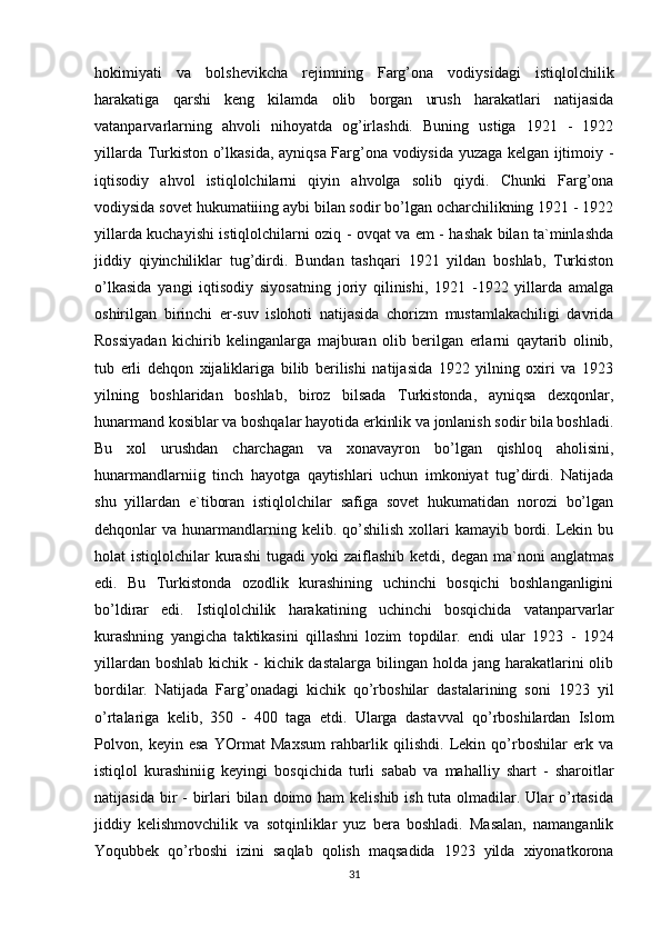 hokimiyati   va   bolshevikcha   rejimning   Farg’ona   vodiysidagi   istiqlolchilik
harakatiga   qarshi   keng   kilamda   olib   borgan   urush   harakatlari   natijasida
vatanparvarlarning   ahvoli   nihoyatda   og’irlashdi.   Buning   ustiga   1921   -   1922
yillarda Turkiston o’lkasida, ayniqsa Farg’ona vodiysida yuzaga kelgan ijtimoiy -
iqtisodiy   ahvol   istiqlolchilarni   qiyin   ahvolga   solib   qiydi.   Chunki   Farg’ona
vodiysida sovet hukumatiiing aybi bilan sodir bo’lgan ocharchilikning 1921 - 1922
yillarda kuchayishi istiqlolchilarni oziq - ovqat va em - hashak bilan ta`minlashda
jiddiy   qiyinchiliklar   tug’dirdi.   Bundan   tashqari   1921   yildan   boshlab,   Turkiston
o’lkasida   yangi   iqtisodiy   siyosatning   joriy   qilinishi,   1921   -1922   yillarda   amalga
oshirilgan   birinchi   er-suv   islohoti   natijasida   chorizm   mustamlakachiligi   davrida
Rossiyadan   kichirib   kelinganlarga   majburan   olib   berilgan   erlarni   qaytarib   olinib,
tub   erli   dehqon   xijaliklariga   bilib   berilishi   natijasida   1922   yilning   oxiri   va   1923
yilning   boshlaridan   boshlab,   biroz   bilsada   Turkistonda,   ayniqsa   dexqonlar,
hunarmand kosiblar va boshqalar hayotida erkinlik va jonlanish sodir bila boshladi.
Bu   xol   urushdan   charchagan   va   xonavayron   bo’lgan   qishloq   aholisini,
hunarmandlarniig   tinch   hayotga   qaytishlari   uchun   imkoniyat   tug’dirdi.   Natijada
shu   yillardan   e`tiboran   istiqlolchilar   safiga   sovet   hukumatidan   norozi   bo’lgan
dehqonlar  va  hunarmandlarning  kelib. qo’shilish  xollari  kamayib  bordi.  Lekin  bu
holat   istiqlolchilar   kurashi   tugadi   yoki   zaiflashib  ketdi,  degan  ma`noni   anglatmas
edi.   Bu   Turkistonda   ozodlik   kurashining   uchinchi   bosqichi   boshlanganligini
bo’ldirar   edi.   Istiqlolchilik   harakatining   uchinchi   bosqichida   vatanparvarlar
kurashning   yangicha   taktikasini   qillashni   lozim   topdilar.   endi   ular   1923   -   1924
yillardan boshlab  kichik -  kichik dastalarga bilingan holda jang harakatlarini  olib
bordilar.   Natijada   Farg’onadagi   kichik   qo’rboshilar   dastalarining   soni   1923   yil
o’rtalariga   kelib,   350   -   400   taga   etdi.   Ularga   dastavval   qo’rboshilardan   Islom
Polvon,   keyin   esa   YOrmat   Maxsum   rahbarlik   qilishdi.   Lekin   qo’rboshilar   erk   va
istiqlol   kurashiniig   keyingi   bosqichida   turli   sabab   va   mahalliy   shart   -   sharoitlar
natijasida bir  -  birlari  bilan  doimo ham  kelishib ish tuta olmadilar. Ular  o’rtasida
jiddiy   kelishmovchilik   va   sotqinliklar   yuz   bera   boshladi.   Masalan,   namanganlik
Yoqubbek   qo’rboshi   izini   saqlab   qolish   maqsadida   1923   yilda   xiyonatkorona
31