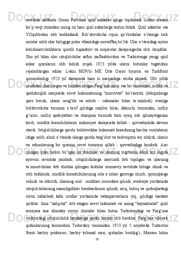 ravishda   safdoshi   Omon   Polvonni   qizil   askarlar   qiliga   topshiradi.   Lekin   oradan
ko’p vaqt itmasdan uning izi ham qizil askarlarga taslim biladi. Qizil askarlar esa
YOqubbekni   otib   tashlashadi.   Bol’shevikcha   rejim   qo’rboshilar   o’rtasiga   turli
nizolar solib ular birligiga putur etkazishga muvaffaq bo’ldi. Ular o’rtasidagi ayrim
kelishmovchiliklarni   qurolli   tiqnashuv   va   mojarolar   darajasigacha   olib   chiqdilar.
Shu   yil   bilan   ular   istiqlolchilar   safini   zaiflashtirishni   va   Turkistonga   yangi   qizil
askar   qismlarini   olib   kelish   orqali   1923   yilda   ularni   butunlay   tugatishni
rejalashtirgan   edilar.   Lekin   RKP(b)   MK   Orta   Osiyo   byurosi   va   Turkfront
qimondonligi   1923   yil   davomida   ham   iz   maqsadiga   erisha   olmadi.   Olti   yillik
urushdan charchagan va hoddan toygan Farg’ona xalqi esa bir tomondan, ochlik va
qashshoqlik   natijasida   sovet   hukumatining   "muruvvat"   ko’rsatishi   (dehqonlarga
qarz   berish,   ularni   urug’lik   va   asbob   -   uskunalar   bilan   ta`minlash)   evaziga
bolshevikcha   tuzumni   e`tirof   qilishga   majbur   bilsa,   ikkinchi   tomondan,   milliy
g’ururi,   milliy   qadriyatlari   va   sharqona   turmush   tarzi   oyoq   osti   qilinayotganini
kirib,   ozodlik   kurashchilarini   imkoniyat   darajasida   killab   -   quvvatlashda   davom
etardi. Istiqlolchilarga qarshi bolsheviklar hukumati kurashning barcha vositalarini
ishga solib, aholi o’rtasida ularga qarshi targ’ibot va tashviqotni avj oldirdi, ulamo
va   eshonlarning   bir   qismini   sovet   tuzumini   qillab   -   quvvatlashga   kindirdi.   Asir
olingan   yoki   taslim   bo’lgan   qo’rboshilar   va   ularning   yigitlarini   aholi   kiz   ingida
ayovsiz   ravishda   jazoladi,   istiqlolchilarga   xayrixoh   deb   topilgan   va   ularning
ta`minotchilari   deb   shubha   qilingan   kishilar   ommaviy   ravishda   hibsga   olindi   va
otib  tashlandi,  ozodlik  kurashchilarining  oila  a`zolari   garovga  olinib,  qiynoqlarga
solindi va ildirildi, ularning mol - mulklari musodara qilindi, aviatsiya yordamida
istiqlolchilarning manzilgohlari bombardimon qilindi, ariq, buloq va quduqlardagi
suvni   zaharlash   kabi   usullar   yordamida   vatanparvarlarni   yiq,   qilishga   harakat
qildilar.   Izini   "xalqchil"   deb   atagan   sovet   hukumati   va   uning   "baynalmilal"   qizil
armiyasi   ana   shunday   yovuz   choralar   bilan   butun   Turkistondagi   va   Farg’ona
vodiysidagi  istiqlolchilik harakatiga qarshi kurash olib bordilar. Farg’ona viloyati
qishinlarining   kimondoni   Todorskiy   tomonidan   1923   yil   5   noyabrda   Turkiston
fronti   harbiy   prokurori,   harbiy   tribunal   raisi,   qishinlar   boshlig’i,   Maxsus   bilim
32 