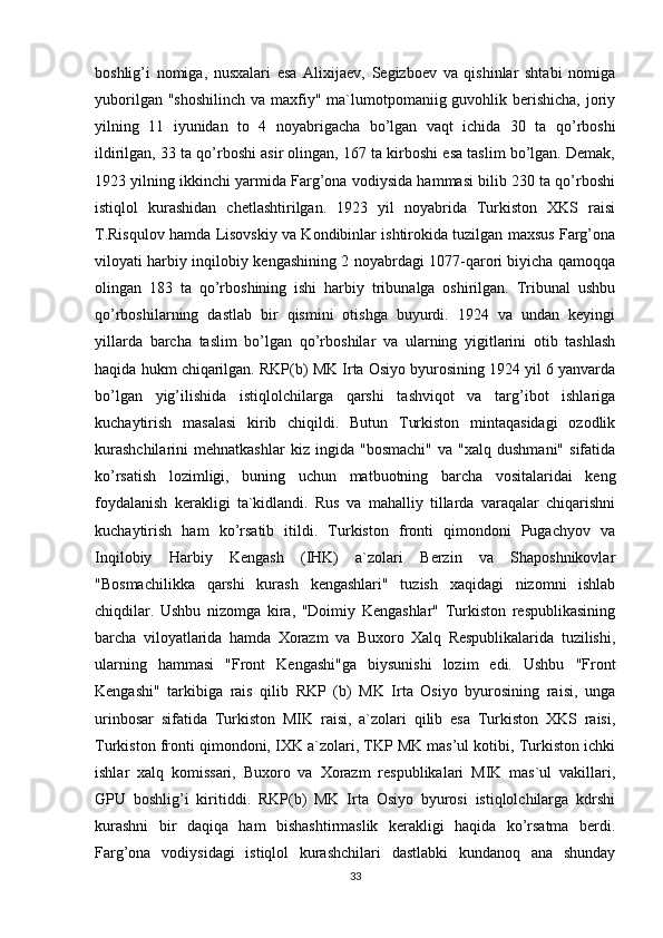 boshlig’i   nomiga,   nusxalari   esa   Alixijaev,   Segizboev   va   qishinlar   shtabi   nomiga
yuborilgan "shoshilinch  va  maxfiy" ma`lumotpomaniig guvohlik berishicha,  joriy
yilning   11   iyunidan   to   4   noyabrigacha   bo’lgan   vaqt   ichida   30   ta   qo’rboshi
ildirilgan, 33 ta qo’rboshi asir olingan, 167 ta kirboshi esa taslim bo’lgan. Demak,
1923 yilning ikkinchi yarmida Farg’ona vodiysida hammasi bilib 230 ta qo’rboshi
istiqlol   kurashidan   chetlashtirilgan.   1923   yil   noyabrida   Turkiston   XKS   raisi
T.Risqulov hamda Lisovskiy va Kondibinlar ishtirokida tuzilgan maxsus Farg’ona
viloyati harbiy inqilobiy kengashining 2 noyabrdagi 1077-qarori biyicha qamoqqa
olingan   183   ta   qo’rboshining   ishi   harbiy   tribunalga   oshirilgan.   Tribunal   ushbu
qo’rboshilarning   dastlab   bir   qismini   otishga   buyurdi.   1924   va   undan   keyingi
yillarda   barcha   taslim   bo’lgan   qo’rboshilar   va   ularning   yigitlarini   otib   tashlash
haqida hukm chiqarilgan. RKP(b) MK Irta Osiyo byurosining 1924 yil 6 yanvarda
bo’lgan   yig’ilishida   istiqlolchilarga   qarshi   tashviqot   va   targ’ibot   ishlariga
kuchaytirish   masalasi   kirib   chiqildi.   Butun   Turkiston   mintaqasidagi   ozodlik
kurashchilarini   mehnatkashlar   kiz   ingida  "bosmachi"   va  "xalq   dushmani"   sifatida
ko’rsatish   lozimligi,   buning   uchun   matbuotning   barcha   vositalaridai   keng
foydalanish   kerakligi   ta`kidlandi.   Rus   va   mahalliy   tillarda   varaqalar   chiqarishni
kuchaytirish   ham   ko’rsatib   itildi.   Turkiston   fronti   qimondoni   Pugachyov   va
Inqilobiy   Harbiy   Kengash   (IHK)   a`zolari   Berzin   va   Shaposhnikovlar
"Bosmachilikka   qarshi   kurash   kengashlari"   tuzish   xaqidagi   nizomni   ishlab
chiqdilar.   Ushbu   nizomga   kira,   "Doimiy   Kengashlar"   Turkiston   respublikasining
barcha   viloyatlarida   hamda   Xorazm   va   Buxoro   Xalq   Respublikalarida   tuzilishi,
ularning   hammasi   "Front   Kengashi"ga   biysunishi   lozim   edi.   Ushbu   "Front
Kengashi"   tarkibiga   rais   qilib   RKP   (b)   MK   Irta   Osiyo   byurosining   raisi,   unga
urinbosar   sifatida   Turkiston   MIK   raisi,   a`zolari   qilib   esa   Turkiston   XKS   raisi,
Turkiston fronti qimondoni, IXK a`zolari, TKP MK mas’ul kotibi, Turkiston ichki
ishlar   xalq   komissari,   Buxoro   va   Xorazm   respublikalari   MIK   mas`ul   vakillari,
GPU   boshlig’i   kiritiddi.   RKP(b)   MK   Irta   Osiyo   byurosi   istiqlolchilarga   kdrshi
kurashni   bir   daqiqa   ham   bishashtirmaslik   kerakligi   haqida   ko’rsatma   berdi.
Farg’ona   vodiysidagi   istiqlol   kurashchilari   dastlabki   kundanoq   ana   shunday
33 