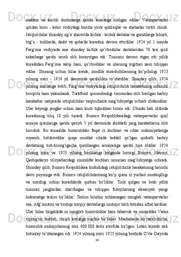 makkor   va   kuchli   dushmanga   qarshi   kurashga   tushgan   edilar.   Vatanparvarlar
qilidan   birin   -   ketin   vodiydagi   barcha   yirik   qishloqlar   va   shaharlar   tortib   olindi.
Istiqlolchilar shunday og’ir sharoitda kichik - kichik dastalar va guruhlarga bilinib,
tog’u   -   toshlarda,   dasht   va   qirlarda   kurashni   davom   ettirdilar.   1924   yil   1   mayda
Farg’ona   vodiysida   ana   shunday   kichik   qo’rboshilar   dastalaridan   70   tasi   qizil
askarlarga   qarshi   urush   olib   borayotgan   edi.   Tinimsiz   davom   etgan   etti   yillik
kurashdan   Farg’ona   xalqi   ham,   qo’rboshilar   va   ularning   yigitlari   xam   toliqqan
edilar.   Shuning   uchun   bilsa   kerak,   ozodlik   kurashchilarining   ko’pchiligi   1923
yilning   oxiri   -   1924   yil   davomida   qarshilikni   to’xtatdilar.   Shunday   qilib,   1924
yilning   oxirlariga   kelib,   Farg’ona   vodiysidagi   istiqlolchilik   harakatining   uchinchi
bosqichi ham yakunlandi. Turkfront qimondonligi tomonidan olib borilgan harbiy
harakatlar   natijasida   istiqlolchilar   vaqtinchalik   mag’lubiyatga   uchrab   chekindilar.
Ular   keyingi   janglar   uchun   xam   kuch   tiplashlari   lozim   edi.   Chunki   hali   oldinda
kurashning   tiliq   10   yili   turardi.   Buxoro   Respublikasidagi   vatanparvarlar   qizil
armiya   qismlariga   qarshi   qariyb   5   yil   davomida   shiddatli   jang   harakatlarini   olib
borishdi.   Bu   kurashda   buxoroliklar   faqat   iz   kuchlari   va   ichki   imkoniyatlariga
suyanib,   bolsheviklar   qisqa   muddat   ichida   tashkil   qo’lgan   qudratli   harbiy
davlatning   tish-tirnog’igacha   qurollangan   armiyasiga   qarshi   tura   oldilar.   1924
yilning   oxiri   va   1925   yilning   boshlariga   kelganda   hozirgi   Buxoro,   Navoiy,
Qashqadaryo   viloyatlaridagi   muxolifat   kuchlari   umuman   mag’lubiyatga   uchradi.
Shunday qilib, Buxoro Respublikasi hududidagi istiqlolchilik harakatining birinchi
davri   poyoniga   etdi.  Buxoro   istiqlolchilarining   ko’p   qismi   iz  yurtlari   mustaqilligi
va   ozodligi   uchun   kurashlarda   qurbon   bo’ldilar.   Tirik   qolgan   va   besh   yillik
tinimsiz   janglardan   charchagan   va   toliqqan   fidoyilarning   aksariyati   yangi
hukumatga   taslim   bo’ldilar.   Taslim   bilishni   xohlamagan   minglab   vatanparvarlar
esa, Afg’oniston va boshqa xorijiy davlatlarga muhojir bilib ketishni afzal kirdilar.
Ular   bilan   birgalikda   in   minglab   buxoroliklar   ham   tabarruk   va   muqaddas   Vatan
tuprog’ini   tashlab,   chiqib   ketishga   majbur   bo’ldilar.   Manbalarda   ko’rsatilishicha,
buxorolik   muhojirlarning   soni   400.000   kishi   atrofida   bo’lgan.   Lekin   kurash   xali
butunlay to’xtamagan edi. 1924 yilning oxiri 1925 yilning boshida O’rta Osiyoda
34 