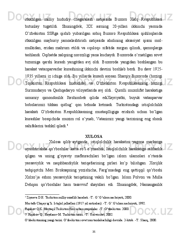 itkazilgan   milliy   hududiy   chegaralash   natijasida   Buxoro   Xalq   Respublikasi
butunlay   tugatildi.   Shuningdek,   XX   asrning   20-yillari   ikkinchi   yarmida
O’zbekiston   SSRga   qishib   yuborilgan   sobiq   Buxoro   Respublikasi   qishloqlarida
itkazilgan   majburiy   jamoalashtirish   natijasida   aholining   aksariyat   qismi   mol-
mulkidan,   eridan   mahrum   etildi   va   «quloq»   sifatida   surgun   qilindi,   qamoqlarga
tashlandi. Oqibatda xalqning noroziligi yana kuchaydi. Buxoroda o’rnatilgan sovet
tuzumiga   qarshi   kurash   yangitdan   avj   oldi.   Buxoroda   yangidan   boshlangan   bu
harakat  vatanparvarlar  kurashining ikkinchi  davrini  boshlab berdi. Bu davr  1925-
1935 yillarni  iz ichiga oldi. Bu yillarda kurash asosan Sharqiy Buxoroda (hozirgi
Tojikiston   Respublikasi   hududida)   va   O’zbekiston   Respublikasining   hozirgi
Surxondaryo va Qashqadaryo viloyatlarida avj  oldi.. Qurolli muxolifat  harakatiga
umumiy   qimondonlik   Ibrohimbek   qilida   ediXayriyatki,   buyuk   vatanparvar
bobolarimiz   tikkan   qutlug’   qon   behuda   ketmadi.   Turkistondagi   istiqlolchilik
harakati   O’zbekiston   Respublikasining   mustaqilligiga   erishish   uchun   bo’lgan
kurashlar   bosqichida   muxim   rol   o’ynab,   Vatanimiz   yangi   tarixining   eng   shonli
sahifalarini tashkil qiladi. 4
XULOSA
                      Xulosa   qilib   aytganda,   istiqlolchilik   harakatini   yagona   markazga
uyushtirishda   qo’rboshilar   katta   ro’l   o’ynashdi,   Istiqlolchilik   harakatiga   rahbarlik
qilgan   va   uning   g’oyaviy   mafkurachilari   bo’lgan   islom   ulamolari   o’rtasida
yassaviylik   va   naqshbandiylik   tariqatlarining   pirlari   ko’p   bilishgan.   Xorijlik
tadqiqotchi   Meri   Broksapning   yozishicha,   Farg’onadagi   eng   qattiqqil   qo’rboshi
Xolxo’ja   eshon   yassaviylik   tariqatining   vakili   bo’lgan.   Islom   Polvon   va   Mulla
Dehqon   qo’rboshilar   ham   tasavvuf   shayxlari   edi.   Shuningdek,   Namanganlik
4
  Ziyoeva D.H. Turkiston milliy ozodlik harakati. -T.: G’.G’ulom nashriyoti, 2000. 
Mustafo Chiqay ig’li. Istiqlol jallodlari (1917 yil xotiralari). -T.: G’.G’ulom nashriyoti, 1992. 
Rajabov Q.K. Mustaqil Turkiston fikri uchun mujodalar. -T.: O’zbekiston. 2000. 
7. Rajabov Q., Haydarov M. Turkiston tarixi. -T.: Universitet, 2002. 
O’zbekistonning yangi tarixi. O’zbekiston sovet mustamlakachiligi davrida. 2-kitob. -T.: Sharq, 2000. 
35 