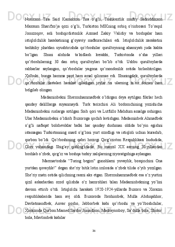 Nosirxon   Tira   Said   Kamolxon   Tira   o’g’li,   Toshkentlik   muftiy   Sadriddinxon
Maxsum   Sharifxo’ja   qozi   o’g’li,   Turkiston   MIKning   sobiq   o’rinbosari   To’raqul
Jonuzoqov,   asli   boshqirdistonlik   Axmad   Zakiy   Validiy   va   boshqalar   ham
istiqlolchilik   harakatining   g’oyaviy   mafkurachilari   edi.   Istiqlolchilik   xarakatini
tashkiliy   jihatdan   uyushtirishda   qo’rboshilar   qurultoyining   ahamiyati   juda   kahta
bo’lgan.   Shuni   alohida   ta`kidlash   kerakki,   Turkistonda   o’sha   yillari
qo’rboshilarniig   30   dan   ortiq   qurultoylari   bo’lib   o’tdi.   Ushbu   qurultoylarda
rahbarlar   saylangan,   qo’rboshilar   yagona   qo’mondonlik   ostida   birlashtirilgan.
Ҳ olbuki,   bunga   hamma   payt   ham   amal   qilinmas   edi.   Shuningdek,   qurultoylarda
qo’rboshilar   dastalari   harakat   qiladigan   joylar   va   ularning   ta`sir   doirasi   ham
belgilab olingan.
                    Madaminbekni   Shermuhammadbek   o’ldirgan   deya   aytilgan   fikrlar   hech
qanday   dalilllarga   suyanmaydi.   Turk   tarixchisi   Ali   bodomchining   yozishicha
Madaminbekni  ruslarga sotilgan Soib qori  va Lutfullo Mahdum  amalga oshirgan.
Ular Madaminbekni o’ldirib Buxoroga qochib ketishgan. Madaminbek Ahmadbek
o’g’li   nafaqat   bolsheviklar   balki   har   qanday   dushman   oldida   bo’yin   egishni
istamagan   Turkistonning   mard   o’g’loni   yurt   ozodligi   va   istiqloli   uchun   kurashib,
qurbon   bo’ldi.   Qo’rboshining   qabri   hozirgi   Qirg’iziston   Respublikasi   hududida,
Oloy   vohasidagi   Shig’ay   qishlog’idadir.   Bu   manzil   XX   asrning   20-yillaridan
boshlab o’zbek, qirg’iz va boshqa turkiy xalqlarning ziyoratgohiga aylangan.      
                  Marmartoshda   “Turing   begim   gunohlarni   yuvaylik,   bosqinchini   Ona‟
yurtdan quvaylik!” degan she’riy bitik lotin imlosida o’zbek tilida o’yib yozilgan.
She’riy matn ostida qilichning rasmi aks etgan. Shermuhammadbek esa o’z yurtini
qizil   askarlardan   ozod   qilishda   o’z   hamrohlari   bilan   Madaminbekning   yo’lini
davom   ettirib   o’tdi.   Istiqlolchi   harakati   1920-1924-yillarda   Buxoro   va   Xorazm
respublikalarida   ham   avj   oldi.   Buxoroda   Ibrohimbek,   Mulla   Abduqahhor,
Davlatmandbek,   Anvar   posho,   Jabborbek   kabi   qo’rboshi   va   yo’lboshchilar,
Xorazmda Qurbon Mamed Sardor Junaidxon, Madrayimboy, Sa’dulla bola, Shokir
bola, Mavlonbek kabilar
36 