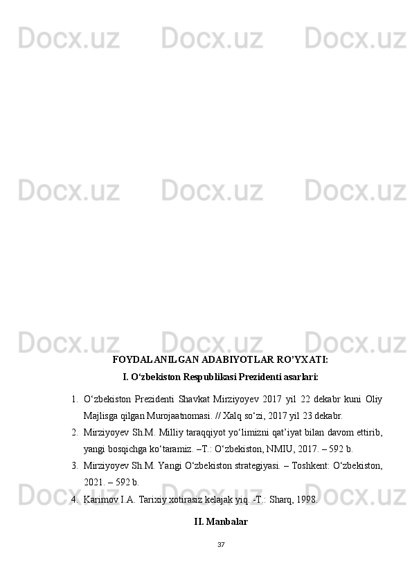 FOYDALANILGAN ADABIYOTLAR RO’YXATI:
I. O‘zbekiston Respublikasi Prezidenti asarlari:
1. O‘zbekiston   Prezidenti   Shavkat   Mirziyoyev   2017   yil   22   dekabr   kuni   Oliy
Majlisga qilgan Murojaatnomasi. // Xalq so‘zi, 2017 yil 23 dekabr.
2. Mirziyoyev Sh.M. Milliy taraqqiyot yo‘limizni qat’iyat bilan davom ettirib,
yangi bosqichga ko‘taramiz. –T.: O‘zbekiston, NMIU, 2017. – 592 b.
3. Mirziyoyev Sh.M. Yangi O‘zbekiston strategiyasi. – Toshkent: O‘zbekiston,
2021. – 592 b.
4. Karimov I.A. Tarixiy xotirasiz kelajak yiq. -T.: Sharq, 1998. 
II. Manbalar
37 