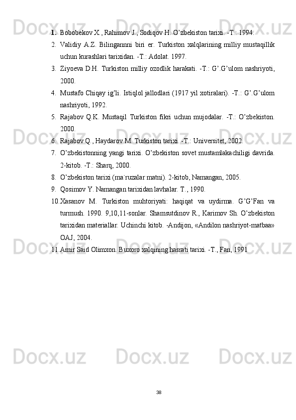 1. Bobobekov X., Rahimov J., Sodiqov H. O’zbekiston tarixi. -T.: 1994. 
2. Validiy   A.Z.   Bilingannni   biri   er.   Turkiston   xalqlarining   milliy   mustaqillik
uchun kurashlari tarixidan. -T.: Adolat. 1997. 
3. Ziyoeva D.H. Turkiston milliy ozodlik harakati. -T.: G’.G’ulom nashriyoti,
2000. 
4. Mustafo Chiqay ig’li. Istiqlol jallodlari (1917 yil xotiralari). -T.: G’.G’ulom
nashriyoti, 1992. 
5. Rajabov   Q.K.   Mustaqil   Turkiston   fikri   uchun   mujodalar.   -T.:   O’zbekiston.
2000. 
6. Rajabov Q., Haydarov M. Turkiston tarixi. -T.: Universitet, 2002. 
7. O’zbekistonning yangi tarixi. O’zbekiston sovet mustamlakachiligi davrida.
2-kitob. -T.: Sharq, 2000. 
8. O’zbekiston tarixi (ma`ruzalar matni). 2-kitob, Namangan, 2005. 
9. Qosimov Y. Namangan tarixidan lavhalar. T., 1990. 
10. Xasanov   M.   Turkiston   muhtoriyati:   haqiqat   va   uydirma.   G’G’Fan   va
turmush. 1990. 9,10,11-sonlar. Shamsutdinov R., Karimov Sh. O’zbekiston
tarixidan materiallar. Uchinchi kitob. -Andijon, «Andilon nashriyot-matbaa»
OAJ, 2004. 
11. Amir Said Olimxon. Buxoro xalqining hasrati tarixi. -T., Fan, 1991
38