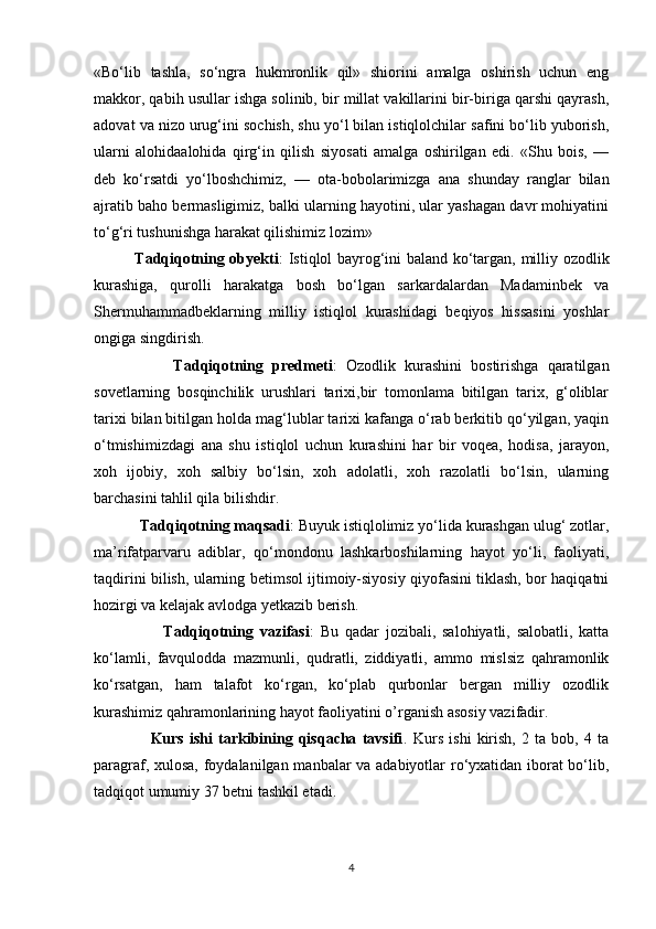 «Bo‘lib   tashla,   so‘ngra   hukmronlik   qil»   shiorini   amalga   oshirish   uchun   eng
makkor, qabih usullar ishga solinib, bir millat vakillarini bir-biriga qarshi qayrash,
adovat va nizo urug‘ini sochish, shu yo‘l bilan istiqlolchilar safini bo‘lib yuborish,
ularni   alohidaalohida   qirg‘in   qilish   siyosati   amalga   oshirilgan   edi.   «Shu   bois,   —
deb   ko‘rsatdi   yo‘lboshchimiz,   —   ota-bobolarimizga   ana   shunday   ranglar   bilan
ajratib baho bermasligimiz, balki ularning hayotini, ular yashagan davr mohiyatini
to‘g‘ri tushunishga harakat qilishimiz lozim»
               Tadqiqotning obyekti : Istiqlol bayrog‘ini baland ko‘targan, milliy ozodlik
kurashiga,   qurolli   harakatga   bosh   bo‘lgan   sarkardalardan   Madaminbek   va
Shermuhammadbeklarning   milliy   istiqlol   kurashidagi   beqiyos   hissasini   yoshlar
ongiga singdirish.
                  Tadqiqotning   predmeti :   Ozodlik   kurashini   bostirishga   qaratilgan
sovetlarning   bosqinchilik   urushlari   tarixi,bir   tomonlama   bitilgan   tarix,   g‘oliblar
tarixi bilan bitilgan holda mag‘lublar tarixi kafanga o‘rab berkitib qo‘yilgan, yaqin
o‘tmishimizdagi   ana   shu   istiqlol   uchun   kurashini   har   bir   voqea,   hodisa,   jarayon,
xoh   ijobiy,   xoh   salbiy   bo‘lsin,   xoh   adolatli,   xoh   razolatli   bo‘lsin,   ularning
barchasini tahlil qila bilishdir.
            Tadqiqotning maqsadi : Buyuk istiqlolimiz yo‘lida kurashgan ulug‘ zotlar,
ma’rifatparvaru   adiblar,   qo‘mondonu   lashkarboshilarning   hayot   yo‘li,   faoliyati,
taqdirini bilish, ularning betimsol ijtimoiy-siyosiy qiyofasini tiklash, bor haqiqatni
hozirgi va kelajak avlodga yetkazib berish.
                      Tadqiqotning   vazifasi :   Bu   qadar   jozibali,   salohiyatli,   salobatli,   katta
ko‘lamli,   favqulodda   mazmunli,   qudratli,   ziddiyatli,   ammo   mislsiz   qahramonlik
ko‘rsatgan,   ham   talafot   ko‘rgan,   ko‘plab   qurbonlar   bergan   milliy   ozodlik
kurashimiz qahramonlarining hayot faoliyatini o’rganish asosiy vazifadir.
                    Kurs   ishi   tarkibining   qisqacha   tavsifi .   Kurs   ishi   kirish,   2   ta   bob,   4   ta
paragraf, xulosa, foydalanilgan manbalar va adabiyotlar ro‘yxatidan iborat bo‘lib,
tadqiqot umumiy 37 betni tashkil etadi.
4 