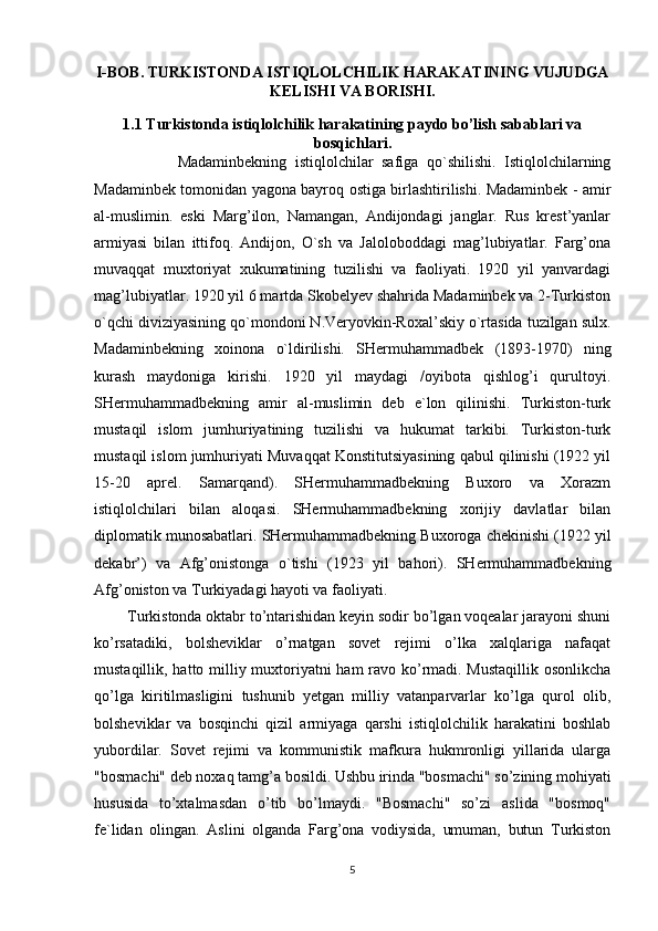 I-BOB. TURKISTONDA ISTIQLOLCHILIK HARAKATINING VUJUDGA
KELISHI VA BORISHI.
1.1  Turkistonda istiqlolchilik harakatining paydo bo’lish sabablari va
bosqichlari.
                    Madaminbekning   istiqlolchilar   safiga   qo`shilishi.   Istiqlolchilarning
Madaminbek tomonidan yagona bayroq ostiga birlashtirilishi. Madaminbek - amir
al-muslimin.   eski   Marg’ilon,   Namangan,   Andijondagi   janglar.   Rus   krest’yanlar
armiyasi   bilan   ittifoq.   Andijon,   O`sh   va   Jaloloboddagi   mag’lubiyatlar.   Farg’ona
muvaqqat   muxtoriyat   xukumatining   tuzilishi   va   faoliyati.   1920   yil   yanvardagi
mag’lubiyatlar. 1920 yil 6 martda Skobelyev shahrida Madaminbek va 2-Turkiston
o`qchi diviziyasining qo`mondoni N.Veryovkin-Roxal’skiy o`rtasida tuzilgan sulx.
Madaminbekning   xoinona   o`ldirilishi.   SHermuhammadbek   (1893-1970)   ning
kurash   maydoniga   kirishi.   1920   yil   maydagi   /oyibota   qishlog’i   qurultoyi.
SHermuhammadbekning   amir   al-muslimin   deb   e`lon   qilinishi.   Turkiston-turk
mustaqil   islom   jumhuriyatining   tuzilishi   va   hukumat   tarkibi.   Turkiston-turk
mustaqil islom jumhuriyati Muvaqqat Konstitutsiyasining qabul qilinishi (1922 yil
15-20   aprel.   Samarqand).   SHermuhammadbekning   Buxoro   va   Xorazm
istiqlolchilari   bilan   aloqasi.   SHermuhammadbekning   xorijiy   davlatlar   bilan
diplomatik munosabatlari. SHermuhammadbekning Buxoroga chekinishi (1922 yil
dekabr’)   va   Afg’onistonga   o`tishi   (1923   yil   bahori).   SHermuhammadbekning
Afg’oniston va Turkiyadagi hayoti va faoliyati.         
        Turkistonda oktabr to’ntarishidan keyin sodir bo’lgan voqealar jarayoni shuni
ko’rsatadiki,   bolsheviklar   o’rnatgan   sovet   rejimi   o’lka   xalqlariga   nafaqat
mustaqillik, hatto milliy muxtoriyatni ham ravo ko’rmadi. Mustaqillik osonlikcha
qo’lga   kiritilmasligini   tushunib   yetgan   milliy   vatanparvarlar   ko’lga   qurol   olib,
bolsheviklar   va   bosqinchi   qizil   armiyaga   qarshi   istiqlolchilik   harakatini   boshlab
yubordilar.   Sovet   rejimi   va   kommunistik   mafkura   hukmronligi   yillarida   ularga
"bosmachi" deb noxaq tamg’a bosildi. Ushbu irinda "bosmachi" so’zining mohiyati
hususida   to’xtalmasdan   o’tib   bo’lmaydi.   "Bosmachi"   so’zi   aslida   "bosmoq"
fe`lidan   olingan.   Aslini   olganda   Farg’ona   vodiysida,   umuman,   butun   Turkiston
5 