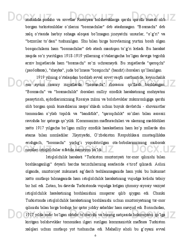 xududida   podsho   va   sovetlar   Rossiyasi   bolsheviklarga   qarshi   qurolli   kurash   olib
borgan   turkistonliklar   o’zlarini   "bosmachilar"   deb   atashmagan.   "Bosmachi"   deb
xalq   o’rtasida   harbiy   sohaga   aloqasi   bo’lmagan   jinoyatchi   unsurlar,   "o’g’ri"   va
"bezorilar   to’dasi"   tushunilgan.   Shu   bilan   birga   birovlarning   yurtini   bosib   olgan
bosqinchilarni   ham   "bosmachilar"   deb   atash   mantiqan   to’g’ri   keladi.   Bu   harakat
xaqida so’z yuritilgan 1918-1919 yillarning o’rtalarigacha bo’lgan davrga tegishli
arxiv   hujjatlarida   ham   "bosmachi"   so’zi   uchramaydi.   Bu   xujjatlarda   "qaroqchi"
( разбойник ), "shayka", juda bo’lmasa "bosqinchi" (bandit) iboralari qo’llanilgan.
         1919 yilning o’rtalaridan boshlab avval sovet vaqtli matbuotida, keyinchalik
esa   ayrim   rasmiy   xujjatlarda   "bosmachi"   iborasini   qo’llash   boshlangan.
"Bosmachi"   va   "bosmachilik"   iboralari   milliy   ozodlik   harakatining   mohiyatini
pasaytirish, ajdodlarimizning Rossiya zulmi va bolsheviklar xukmronligiga qarshi
olib   borgan   qonli   kurashlarini   xaspo’shlash   uchun   buyuk   davlatchi   -   shovinistlar
tomonidan   o’ylab   topildi   va   "banditlik",   "qaroqchilik"   so’zlari   bilan   asossiz
ravishda bir qatorga qo’yildi. Kommunizm mafkurachilari va ularning maddohlari
xatto   1917   yilgacha   bo’lgan   milliy   ozodlik   harakatlarini   ham   ko’p   xollarda   shu
atama   bilan   nomladilar.   Xayriyatki,   O’zbekiston   Respublikasi   mustaqillikka
erishgach,   "bosmachi"   yorlig’i   yopishtirilgan   ota-bobolarimizning   muborak
nomlari istiqlolchilar sifatida namoyon bo’ldi.
                    Istiqlolchilik   harakati   "Turkiston   muxtoriyati   tor-mor   qilinishi   bilan
boshlanganligi"   deyarli   barcha   tarixchilarning   asarlarida   e`tirof   qilinadi.   Aslini
olganda,   muxtoriyat   xukumati   ag’darib   tashlanmaganida   ham   yoki   bu   hukumat
xatto   mutlaqo   bilmaganida   ham   istiqlolchilik   harakatining   vujudga   kelishi   tabiiy
bir hol edi. Zotan, bu davrda Turkistonda vujudga kelgan ijtimoiy-siyosiy vaziyat
istiqlolchilik   harakatining   boshlanishini   muqarrar   qilib   qiygan   edi.   Chunki
Turkistonda   istiqlolchilik   harakatining   boshlanishi   uchun   muxtoriyatning   tor-mor
qilinishi bilan birga boshqa bir qator jiddiy sabablar ham mavjud edi. Birinchidan,
1917 yilda sodir bo’lgan oktabr to’ntarishi va buning natijasida hokimiyatni qo’lga
kiritgan   bolsheviklar   tomonidan   ilgari   surilgan   kommunistik   mafkura   Turkiston
xalqlari   uchun   mutlaqo   yot   tushuncha   edi.   Mahalliy   aholi   bu   g’oyani   avval
6 