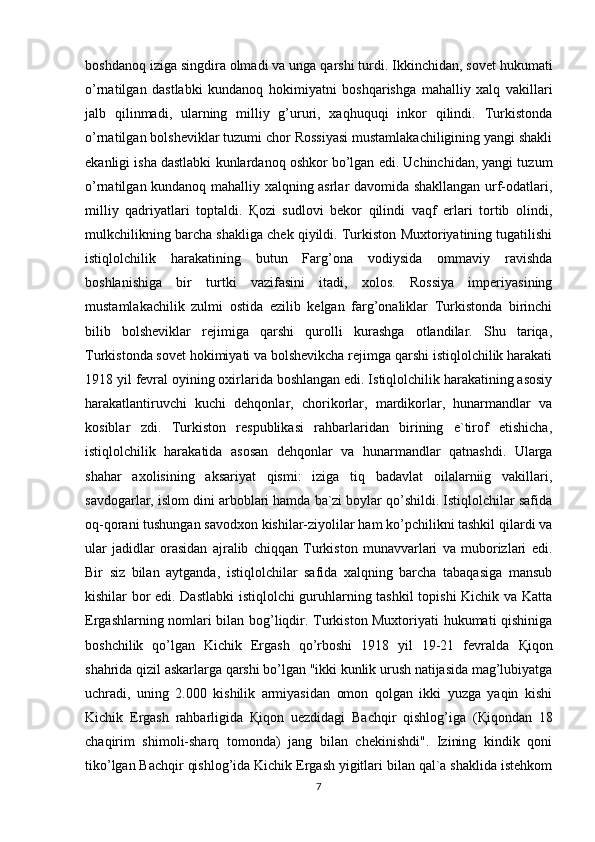 boshdanoq iziga singdira olmadi va unga qarshi turdi. Ikkinchidan, sovet hukumati
o’rnatilgan   dastlabki   kundanoq   hokimiyatni   boshqarishga   mahalliy   xalq   vakillari
jalb   qilinmadi,   ularning   milliy   g’ururi,   xaqhuquqi   inkor   qilindi.   Turkistonda
o’rnatilgan bolsheviklar tuzumi chor Rossiyasi mustamlakachiligining yangi shakli
ekanligi isha dastlabki kunlardanoq oshkor bo’lgan edi. Uchinchidan, yangi tuzum
o’rnatilgan kundanoq mahalliy xalqning asrlar davomida shakllangan urf-odatlari,
milliy   qadriyatlari   toptaldi.   Қ ozi   sudlovi   bekor   qilindi   vaqf   erlari   tortib   olindi,
mulkchilikning barcha shakliga chek qiyildi. Turkiston Muxtoriyatining tugatilishi
istiqlolchilik   harakatining   butun   Farg’ona   vodiysida   ommaviy   ravishda
boshlanishiga   bir   turtki   vazifasini   itadi,   xolos.   Rossiya   imperiyasining
mustamlakachilik   zulmi   ostida   ezilib   kelgan   farg’onaliklar   Turkistonda   birinchi
bilib   bolsheviklar   rejimiga   qarshi   qurolli   kurashga   otlandilar.   Shu   tariqa,
Turkistonda sovet hokimiyati va bolshevikcha rejimga qarshi istiqlolchilik harakati
1918 yil fevral oyining oxirlarida boshlangan edi. Istiqlolchilik harakatining asosiy
harakatlantiruvchi   kuchi   dehqonlar,   chorikorlar,   mardikorlar,   hunarmandlar   va
kosiblar   zdi.   Turkiston   respublikasi   rahbarlaridan   birining   e`tirof   etishicha,
istiqlolchilik   harakatida   asosan   dehqonlar   va   hunarmandlar   qatnashdi.   Ularga
shahar   axolisining   aksariyat   qismi:   iziga   tiq   badavlat   oilalarniig   vakillari,
savdogarlar, islom dini arboblari hamda ba`zi boylar qo’shildi. Istiqlolchilar safida
oq-qorani tushungan savodxon kishilar-ziyolilar ham ko’pchilikni tashkil qilardi va
ular   jadidlar   orasidan   ajralib   chiqqan   Turkiston   munavvarlari   va   muborizlari   edi.
Bir   siz   bilan   aytganda,   istiqlolchilar   safida   xalqning   barcha   tabaqasiga   mansub
kishilar bor edi. Dastlabki  istiqlolchi guruhlarning tashkil  topishi Kichik va Katta
Ergashlarning nomlari bilan bog’liqdir. Turkiston Muxtoriyati hukumati qishiniga
boshchilik   qo’lgan   Kichik   Ergash   qo’rboshi   1918   yil   19-21   fevralda   Қ iqon
shahrida qizil askarlarga qarshi bo’lgan "ikki kunlik urush natijasida mag’lubiyatga
uchradi,   uning   2.000   kishilik   armiyasidan   omon   qolgan   ikki   yuzga   yaqin   kishi
Kichik   Ergash   rahbarligida   Қ iqon   uezdidagi   Bachqir   qishlog’iga   ( Қ iqondan   18
chaqirim   shimoli-sharq   tomonda)   jang   bilan   chekinishdi".   Izining   kindik   qoni
tiko’lgan Bachqir qishlog’ida Kichik Ergash yigitlari bilan qal`a shaklida istehkom
7 