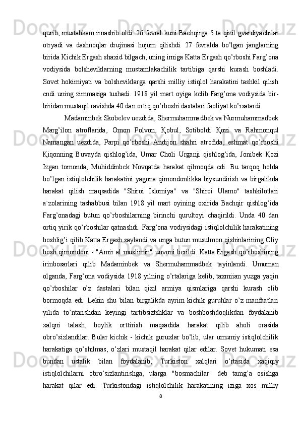 qurib, mustahkam irnashib oldi. 26 fevral kuni Bachqirga 5 ta qizil gvardiyachilar
otryadi   va   dashnoqlar   drujinasi   hujum   qilishdi.   27   fevralda   bo’lgan   janglarning
birida Kichik Ergash shaxid bilgach, uning irniga Katta Ergash qo’rboshi Farg’ona
vodiysida   bolsheviklarning   mustamlakachilik   tartibiga   qarshi   kurash   boshladi.
Sovet   hokimiyati   va   bolsheviklarga   qarshi   milliy   istiqlol   harakatini   tashkil   qilish
endi  uning  zimmasiga  tushadi.  1918 yil   mart   oyiga kelib  Farg’ona  vodiysida  bir-
biridan mustaqil ravishda 40 dan ortiq qo’rboshi dastalari faoliyat ko’rsatardi. 
            Madaminbek Skobelev uezdida, Shermuhammadbek va Nurmuhammadbek
Marg’ilon   atroflarida,   Omon   Polvon,   Қ obul,   Sotiboldi   Қ ozi   va   Rahmonqul
Namangan   uezdida,   Parpi   qo’rboshi   Andijon   shahri   atrofida,   eshmat   qo’rboshi
Қ iqonning   Buvayda   qishlog’ida,   Umar   Choli   Urganji   qishlog’ida,   Jonibek   Қ ozi
Izgan   tomonda,   Muhiddinbek   Novqatda   harakat   qilmoqda   edi.   Bu   tarqoq   holda
bo’lgan istiqlolchilik harakatini  yagona qimondonlikka biysundirish va birgalikda
harakat   qilish   maqsadida   "Shiroi   Islomiya"   va   "Shiroi   Ulamo"   tashkilotlari
a`zolarining   tashabbusi   bilan   1918   yil   mart   oyining   oxirida   Bachqir   qishlog’ida
Farg’onadagi   butun   qo’rboshilarning   birinchi   qurultoyi   chaqirildi.   Unda   40   dan
ortiq yirik qo’rboshilar qatnashdi. Farg’ona vodiysidagi istiqlolchilik harakatining
boshlig’i qilib Katta Ergash saylandi va unga butun musulmon qishinlarining Oliy
bosh qimondoni - "Amir al muslimin" unvoni berildi. Katta Ergash qo’rboshining
irinbosarlari   qilib   Madaminbek   va   Shermuhammadbek   tayinlandi.   Umuman
olganda, Farg’ona vodiysida 1918 yilning o’rtalariga kelib, taxmiian yuzga yaqin
qo’rboshilar   o’z   dastalari   bilan   qizil   armiya   qismlariga   qarshi   kurash   olib
bormoqda   edi.   Lekin   shu   bilan   birgalikda   ayrim   kichik   guruhlar   o’z   manfaatlari
yilida   to’ntarishdan   keyingi   tartibsiztshklar   va   boshboshdoqlikdan   foydalanib
xalqni   talash,   boylik   orttirish   maqsadida   harakat   qilib   aholi   orasida
obro’sizlandilar.   Bular   kichik   -   kichik   guruxlar   bo’lib,   ular   umumiy   istiqlolchilik
harakatiga   qo’shilmas,   o’zlari   mustaqil   harakat   qilar   edilar.   Sovet   hukumati   esa
bundan   ustalik   bilan   foydalanib,   Turkiston   xalqlari   o’rtasida   xaqiqiy
istiqlolchilarni   obro’sizlantirishga,   ularga   "bosmachilar"   deb   tamg’a   osishga
harakat   qilar   edi.   Turkistondagi   istiqlolchilik   harakatining   iziga   xos   milliy
8 