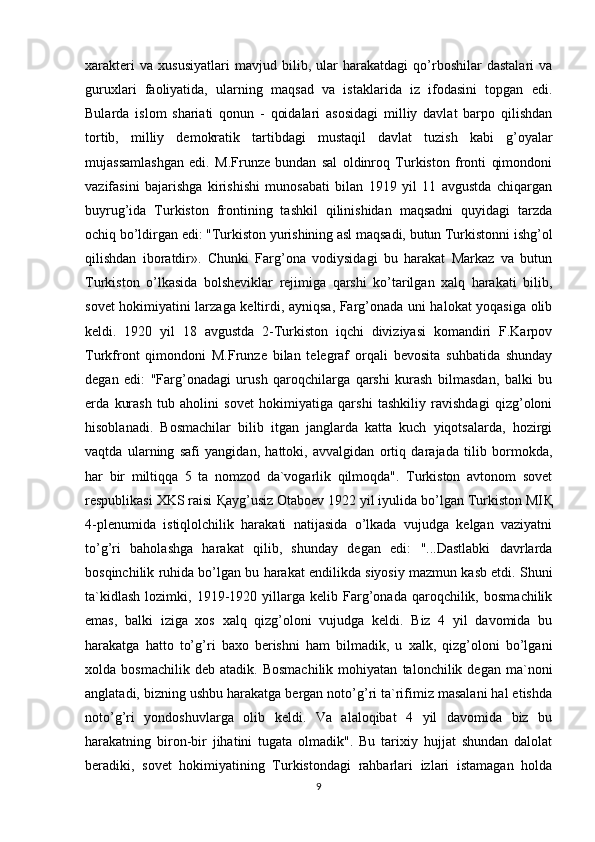 xarakteri   va   xususiyatlari   mavjud   bilib,   ular   harakatdagi   qo’rboshilar   dastalari   va
guruxlari   faoliyatida,   ularning   maqsad   va   istaklarida   iz   ifodasini   topgan   edi.
Bularda   islom   shariati   qonun   -   qoidalari   asosidagi   milliy   davlat   barpo   qilishdan
tortib,   milliy   demokratik   tartibdagi   mustaqil   davlat   tuzish   kabi   g’oyalar
mujassamlashgan   edi.   M.Frunze   bundan   sal   oldinroq   Turkiston   fronti   qimondoni
vazifasini   bajarishga   kirishishi   munosabati   bilan   1919   yil   11   avgustda   chiqargan
buyrug’ida   Turkiston   frontining   tashkil   qilinishidan   maqsadni   quyidagi   tarzda
ochiq bo’ldirgan edi: "Turkiston yurishining asl maqsadi, butun Turkistonni ishg’ol
qilishdan   iboratdir».   Chunki   Farg’ona   vodiysidagi   bu   harakat   Markaz   va   butun
Turkiston   o’lkasida   bolsheviklar   rejimiga   qarshi   ko’tarilgan   xalq   harakati   bilib,
sovet hokimiyatini larzaga keltirdi, ayniqsa, Farg’onada uni halokat yoqasiga olib
keldi.   1920   yil   18   avgustda   2-Turkiston   iqchi   diviziyasi   komandiri   F.Karpov
Turkfront   qimondoni   M.Frunze   bilan   telegraf   orqali   bevosita   suhbatida   shunday
degan   edi:   "Farg’onadagi   urush   qaroqchilarga   qarshi   kurash   bilmasdan,   balki   bu
erda   kurash   tub   aholini   sovet   hokimiyatiga   qarshi   tashkiliy   ravishdagi   qizg’oloni
hisoblanadi.   Bosmachilar   bilib   itgan   janglarda   katta   kuch   yiqotsalarda,   hozirgi
vaqtda   ularning   safi   yangidan,   hattoki,   avvalgidan   ortiq   darajada   tilib   bormokda,
har   bir   miltiqqa   5   ta   nomzod   da`vogarlik   qilmoqda".   Turkiston   avtonom   sovet
respublikasi XKS raisi  Қ ayg’usiz Otaboev 1922 yil iyulida bo’lgan Turkiston MI Қ
4-plenumida   istiqlolchilik   harakati   natijasida   o’lkada   vujudga   kelgan   vaziyatni
to’g’ri   baholashga   harakat   qilib,   shunday   degan   edi:   "...Dastlabki   davrlarda
bosqinchilik ruhida bo’lgan bu harakat endilikda siyosiy mazmun kasb etdi. Shuni
ta`kidlash   lozimki,   1919-1920   yillarga   kelib   Farg’onada   qaroqchilik,   bosmachilik
emas,   balki   iziga   xos   xalq   qizg’oloni   vujudga   keldi.   Biz   4   yil   davomida   bu
harakatga   hatto   to’g’ri   baxo   berishni   ham   bilmadik,   u   xalk,   qizg’oloni   bo’lgani
xolda  bosmachilik   deb   atadik.   Bosmachilik   mohiyatan   talonchilik  degan   ma`noni
anglatadi, bizning ushbu harakatga bergan noto’g’ri ta`rifimiz masalani hal etishda
noto’g’ri   yondoshuvlarga   olib   keldi.   Va   alaloqibat   4   yil   davomida   biz   bu
harakatning   biron-bir   jihatini   tugata   olmadik".   Bu   tarixiy   hujjat   shundan   dalolat
beradiki,   sovet   hokimiyatining   Turkistondagi   rahbarlari   izlari   istamagan   holda
9 