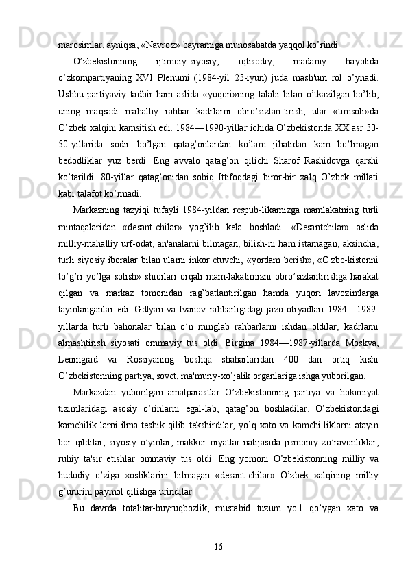 marosimlar, ayniqsa, «Navro'z» bayramiga munosabatda yaqqol ko’rindi.
O’zbekistonning   ijtimoiy-siyosiy,   iqtisodiy,   madaniy   hayotida
o’zkompartiyaning   XVI   Plenumi   (1984-yil   23-iyun)   juda   mash'um   rol   o’ynadi.
Ushbu   partiyaviy   tadbir   ham   aslida   «yuqori»ning   talabi   bilan   o’tkazilgan   bo’lib,
uning   maqsadi   mahalliy   rahbar   kadrlarni   obro’sizlan-tirish,   ular   «timsoli»da
O’zbek xalqini kamsitish edi. 1984—1990-yillar ichida O’zbekistonda XX asr 30-
50-yillarida   sodir   bo’lgan   qatag’onlardan   ko’lam   jihatidan   kam   bo’lmagan
bedodliklar   yuz   berdi.   Eng   avvalo   qatag’on   qilichi   Sharof   Rashidovga   qarshi
ko’tarildi.   80-yillar   qatag’onidan   sobiq   Ittifoqdagi   biror-bir   xalq   O’zbek   millati
kabi talafot ko’rmadi.
Markazning   tazyiqi   tufayli   1984-yildan   respub-likamizga   mamlakatning   turli
mintaqalaridan   «desant-chilar»   yog’ilib   kela   boshladi.   «Desantchilar»   aslida
milliy-mahalliy urf-odat, an'analarni bilmagan, bilish-ni ham istamagan, aksincha,
turli siyosiy iboralar bilan ularni inkor etuvchi, «yordam berish», «O'zbe-kistonni
to’g’ri   yo’lga   solish»   shiorlari   orqali   mam-lakatimizni   obro’sizlantirishga   harakat
qilgan   va   markaz   tomonidan   rag’batlantirilgan   hamda   yuqori   lavozimlarga
tayinlanganlar   edi.   Gdlyan   va   Ivanov   rahbarligidagi   jazo   otryadlari   1984—1989-
yillarda   turli   bahonalar   bilan   o’n   minglab   rahbarlarni   ishdan   oldilar,   kadrlarni
almashtirish   siyosati   ommaviy   tus   oldi.   Birgina   1984—1987-yillarda   Moskva,
Leningrad   va   Rossiyaning   boshqa   shaharlaridan   400   dan   ortiq   kishi
O’zbekistonning partiya, sovet, ma'muriy-xo’jalik organlariga ishga yuborilgan.
Markazdan   yuborilgan   amalparastlar   O’zbekistonning   partiya   va   hokimiyat
tizimlaridagi   asosiy   o’rinlarni   egal-lab,   qatag’on   boshladilar.   O’zbekistondagi
kamchilik-larni   ilma-teshik   qilib   tekshirdilar,   yo’q   xato   va   kamchi-liklarni   atayin
bor   qildilar,   siyosiy   o’yinlar,   makkor   niyatlar   natijasida   jismoniy   zo’ravonliklar,
ruhiy   ta'sir   etishlar   ommaviy   tus   oldi.   Eng   yomoni   O’zbekistonning   milliy   va
hududiy   o’ziga   xosliklarini   bilmagan   «desant-chilar»   O’zbek   xalqining   milliy
g’ururini paymol qilishga urindilar.
Bu   davrda   totalitar-buyruqbozlik,   mustabid   tuzum   yo'1   qo’ygan   xato   va
16 