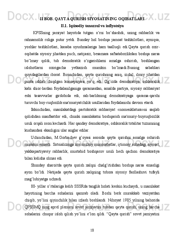 II BOB. QAYTA QURISH SIYOSATINING OQIBATLARI  
II.1.  Iqtisodiy tanazzul va inflyatsiya
  KPSSning   jamiyat   hayotida   tutgan   o’rni   bo’shashdi,   uning   rahbarlik   va
rahnamolik   roliga   putur   yetdi.   Bunday   hol   boshqa   jamoat   tashkilotlari,   ayniqsa,
yoshlar   tashkilotlari,   kasaba   uyushmalariga   ham   taalluqli   edi.Qayta   qurish   oxir-
oqibatda siyosiy jihatdan puch, natijasiz, besamara safsatabozlikdan  boshqa narsa
bo’lmay   qoldi,   tub   demokratik   o’zgarishlarni   amalga   oshirish,   boshlangan
islohotlarni   oxirigacha   yetkazish   mumkin   bo’lmadi.Buning   sabablari
quyidagilardan   iborat.   Birinchidan,   qayta   qurishning   aniq,   izchil,   ilmiy   jihatdan
puxta   ishlab   chiqilgan   konsepsiyasi   yo’q   edi.   Og’izda   demokratiya,   oshkoralik
kabi shior-lardan foydalanilganiga qaramasdan, amalda partiya, siyosiy rahbariyat
eski   tasavvurlar   girdobida   edi,   rah-barlikning   demokratiyaga   qarama-qarshi
turuvchi buy-ruqbozlik-ma'muriyatchilik usullaridan foydalanishi davom etardi.
Ikkinchidan,   mamlakatdagi   partokratik   rahbariyat   «nomenklatura»ni   saqlab
qolishdan   manfaatdor   edi,   chunki   mamlakatni   boshqarish   ma'muriy-buyruqbozlik
usuli orqali oson kechardi. Har qanday demokratiya, oshkoralik totalitar tuzumning
kushandasi ekanligini ular anglar edilar.
Uchinchidan,   M.Gorbachev   g’oyasi   asosida   qayta   qurishni   amalga   oshirish
murakin emasdi. Sotsializmga xos mulkiy munosabatlar, ijtimoiy sohadagi siyosat,
yakkapartiyaviy   rahbarlik,   mustabid   boshqaruv   usuli   hech   qachon   demokratiya
bilan kelisha olmas edi.
Shunday   sharoitda   qayta   qurish   xalqni   chalg’itishdan   boshqa   narsa   emasligi
ayon   bo’ldi.   Natijada   qayta   qurish   xalqning   tobora   siyosiy   faollashuvi   tufayli
mag’lubiyatga uchradi.
80- yillar o’rtalariga kelib SSSRda tanglik holati keskin kuchaydi, u mamlakat
hayotining   barcha   sohalarini   qamrab   oladi.   Boshi   berk   murakkab   vaziyatdan
chiqib,   yo’lini   qiyinchilik   bilan   izlash   boshlandi.   Nihoyat   1985   yilning   bahorida
QPSSMQ   ning   aprel   plenumi   sovet   jamiyatini   tubdan   qayta  qurish,   uning  barcha
sohalarini   chuqur   isloh   qilish   yo’lini   e’lon   qildi.   “Qayta   qurish”   sovet   jamiyatini
18