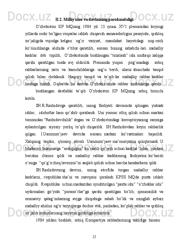 II.2.   Milliy nizo va davlatning parokandaligi  
O’zbekiston   KP   MQning   1984   yil   23   iyunь   XVI   plenumidan   keyingi
yillarda sodir bo’lgan voqealar ishlab chiqarish samaradorligini pasayishi, qishloq
xo’jaligida   vujudga   kelgan     og’ir     vaziyat,     mamlakat     hayotidagi     inqi-rozli
ko’rinishlariga   alohida   e’tibor qaratilib,   asosan   buning   sababchi-lari   mahalliy
kadrlar     deb     topilib,     O’zbekistonda   boshlangan   “tozalash”   ishi   mutlaqo   xalqqa
qarshi   qaratilgan   tusda   avj   oldirildi.   Plenumda   yuqori     pog’onadagi     sobiq
rahbarlarining    xato    va     kamchiliklariga    urg’u    berib,    ularni   shunchaki     tanqid
qilish   bilan   cheklandi.   Haqiqiy   tanqid   va   ta’qib-lar   mahalliy   rahbar kadrlar
boshiga  tushdi.  Oqibatda  bu  davrda  O’zbekis-tonda  rahbar  xodimlarga  qarshi 
boshlangan     dastlabki     ta’qib     O’zbekiston     KP     MQning     sobiq     birinchi
kotibi 
SH.R.Rashidovga     qaratilib,     uning     faoliyati     davomida     qilingan     yuksak
ishlar,     islohotlar   ham   qo’shib   qoralandi.   Uni   yomon   otliq   qilish   uchun   markaz
tomonidan “Rashidovchilik” degan  va  O’zbekistondagi  korruptsiyaning  ramziga
aylantirilgan   siyosiy   yorliq   to’qib chiqarildi.   SH.Rashidovdan   keyin   rahbarlik
qilgan     I.Usmonxo’jaev     davrida     asosan   markaz     ko’rsatmalari     bajarildi.
Xalqning   taqdiri,   ijtimoiy   ahvoli   Usmonxo’jaev ma’muriyatini qiziqtirmadi. U
Markaziy hukumatga “sodiqligini” ko’rsatib qo’yish uchun kadrlar   bilan   yordam
berishni     iltimos     qildi     va     mahalliy     rahbar     kadrlarning     faoliyatini   ko’tarish
o’rniga  “qo’g’irchoq lavozimi”ni saqlab qolish uchun barcha harakatlarni qildi. 
SH.Rashidovning     davrini,     uning     atrofida     turgan     mahalliy     rahbar
kadrlarni,   respublika sha’ni   va   mavqeini   qoralash   KPSS   MQda   puxta   ishlab
chiqildi.  Respublika  uchun markazdan uyushtirilgan “paxta ishi” “o’zbeklar ishi”
uydirmalari   go’yoki   “poraxo’rlar”ga   qarshi   qaratilgan   bo’lib,   qonunsizlik   va
ommaviy   qatag’onlarning   avjga   chiqishiga   sabab   bo’ldi   va   minglab   aybsiz
mahalliy aholini og’ir tazyiqlarga duchor etdi, jumladan, ko’plab rahbar va qishloq
xo’jalik xodimlarining hayotini girdobga aylantirdi. 
1984  yildan  boshlab,  sobiq  Kompartiya  rahbarlarining  taklifiga  binoan 
25 