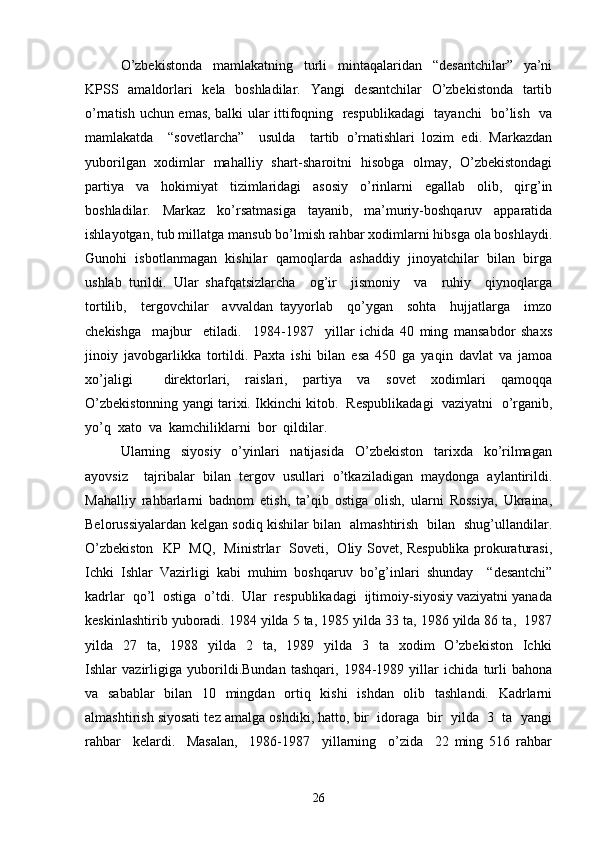 O’zbekistonda   mamlakatning   turli   mintaqalaridan   “desantchilar”   ya’ni
KPSS   amaldorlari   kela   boshladilar.   Yangi   desantchilar   O’zbekistonda   tartib
o’rnatish uchun emas, balki ular ittifoqning   respublikadagi    tayanchi   bo’lish   va
mamlakatda     “sovetlarcha”     usulda     tartib   o’rnatishlari   lozim   edi.   Markazdan
yuborilgan   xodimlar   mahalliy   shart-sharoitni   hisobga   olmay,   O’zbekistondagi
partiya   va   hokimiyat   tizimlaridagi   asosiy   o’rinlarni   egallab   olib,   qirg’in
boshladilar.     Markaz     ko’rsatmasiga     tayanib,     ma’muriy-boshqaruv     apparatida
ishlayotgan, tub millatga mansub bo’lmish rahbar xodimlarni hibsga ola boshlaydi.
Gunohi   isbotlanmagan   kishilar   qamoqlarda   ashaddiy   jinoyatchilar   bilan   birga
ushlab   turildi.   Ular   shafqatsizlarcha     og’ir     jismoniy     va     ruhiy     qiynoqlarga
tortilib,     tergovchilar     avvaldan   tayyorlab     qo’ygan     sohta     hujjatlarga     imzo
chekishga     majbur     etiladi.     1984-1987     yillar   ichida   40   ming   mansabdor   shaxs
jinoiy   javobgarlikka   tortildi.   Paxta   ishi   bilan   esa   450   ga   yaqin   davlat   va   jamoa
xo’jaligi     direktorlari,   raislari,   partiya   va   sovet   xodimlari   qamoqqa
O’zbekistonning yangi tarixi. Ikkinchi kitob.  Respublikadagi  vaziyatni  o’rganib,
yo’q  xato  va  kamchiliklarni  bor  qildilar. 
Ularning     siyosiy     o’yinlari     natijasida     O’zbekiston     tarixda     ko’rilmagan
ayovsiz     tajribalar   bilan   tergov   usullari   o’tkaziladigan   maydonga   aylantirildi.
Mahalliy   rahbarlarni   badnom   etish,   ta’qib   ostiga   olish,   ularni   Rossiya,   Ukraina,
Belorussiyalardan kelgan sodiq kishilar bilan   almashtirish   bilan   shug’ullandilar.
O’zbekiston   KP   MQ,   Ministrlar   Soveti,   Oliy Sovet, Respublika prokuraturasi,
Ichki   Ishlar   Vazirligi   kabi   muhim   boshqaruv   bo’g’inlari   shunday     “desantchi”
kadrlar  qo’l  ostiga  o’tdi.  Ular  respublikadagi  ijtimoiy-siyosiy vaziyatni yanada
keskinlashtirib yuboradi. 1984 yilda 5 ta, 1985 yilda 33 ta, 1986 yilda 86 ta,  1987
yilda    27    ta,    1988    yilda    2    ta,    1989    yilda    3    ta   xodim     O’zbekiston   Ichki
Ishlar   vazirligiga   yuborildi.Bundan   tashqari,   1984-1989   yillar   ichida   turli   bahona
va   sabablar   bilan   10   mingdan   ortiq   kishi   ishdan   olib   tashlandi.   Kadrlarni
almashtirish siyosati tez amalga oshdiki, hatto, bir  idoraga  bir  yilda  3  ta  yangi
rahbar     kelardi.     Masalan,     1986-1987     yillarning     o’zida     22   ming   516   rahbar
26