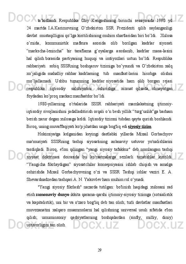 ta’kidlandi. Respublika  Oliy  Kengashining  birinchi  sessiyasida  1990  yil
24     martda   I.A.Karimovning     O’zbekiston     SSR     Prezidenti     qilib     saylanganligi
davlat  mustaqilligini qo’lga kiritilishining muhim shartlaridan biri bo’ldi.   Xulosa
o’rnida,     kommunistik     mafkura     asosida     olib     borilgan     kadrlar     siyosati
“markscha-lenincha”     bir     taraflama     g’oyalarga     asoslanib,     kadrlar     masa-lasini
hal  qilish borasida  partiyaning  huquqi  va  imtiyozlari  ustun  bo’ldi.  Respublika
rahbariyati     sobiq   SSSRning   boshqaruv   tizimiga   bo’ysundi   va   O’zbekiston   xalq
xo’jaligida   mahalliy   rahbar   kadrlarning     tub     manfaat-larini     hisobga     olishni
mo’ljallamadi.     Ushbu     tuzumning     kadrlar   siyosatida     ham     olib     borgan     rejasi
respublika     iqtisodiy     salohiyatini     oshirishga     xizmat   qilsada,   olinayotgan
foydadan ko’proq markaz manfaatdor bo’ldi.  
1980-yillarning   o rtalarida   SSSR   rahbariyati   mamlakatning   ijtimoiy-ʻ
iqtisodiy rivojlanishini jadallashtirish orqali o n besh yillik “turg unlik”ga barham	
ʻ ʻ
berish zarur degan xulosaga keldi. Iqtisodiy tizimni tubdan qayta qurish boshlandi.
Biroq, uning muvaffaqiyati ko'p jihatdan unga bog'liq edi   siyosiy tizim .
Hokimiyatga   kelganidan   keyingi   dastlabki   yillarda   Mixail   Gorbachyov
ma'muriyati   SSSRning   tashqi   siyosatining   an'anaviy   ustuvor   yo'nalishlarini
tasdiqladi.   Biroq,   e'lon   qilingan   "yangi   siyosiy   tafakkur"   deb   nomlangan   tashqi
siyosat   doktrinasi   doirasida   bu   ko'rsatmalarga   sezilarli   tuzatishlar   kiritildi.
“Yangicha   fikrlaydigan”   siyosatchilar   konsepsiyasini   ishlab   chiqish   va   amalga
oshirishda   Mixail   Gorbachyovning   o‘zi   va   SSSR   Tashqi   ishlar   vaziri   E.   A.
Shevardnadzedan tashqari A. N. Yakovlev ham muhim rol o‘ynadi.
"Yangi   siyosiy   fikrlash"   nazarda   tutilgan:   bo'linish   haqidagi   xulosani   rad
etish   zamonaviy  dunyo   ikkita  qarama-qarshi  ijtimoiy-siyosiy  tizimga  (sotsialistik
va  kapitalistik),   uni   bir   va   o'zaro   bog'liq  deb   tan  olish;   turli   davlatlar   manfaatlari
muvozanatini   xalqaro   muammolarni   hal   qilishning   universal   usuli   sifatida   e'lon
qilish;   umuminsoniy   qadriyatlarning   boshqalardan   (sinfiy,   milliy,   diniy)
ustuvorligini tan olish.
29 