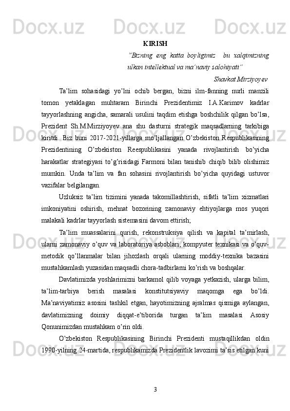 KIRISH
“Bizning   eng   katta   boyligimiz     bu   xalqimizning
ulkan intellektual va ma’naviy salohiyati”
Shavkat Mirziyoyev
Ta’lim   sohasidagi   yo’lni   ochib   bergan,   bizni   ilm-fanning   nurli   manzili
tomon   yetaklagan   muhtaram   Birinchi   Prezidentimiz   I.A.Karimov   kadrlar
tayyorlashning   angicha,   samarali   usulini   taqdim   etishga   boshchilik   qilgan   bo’lsa,
Prezident   Sh.M.Mirziyoyev   ana   shu   dasturni   strategik   maqsadlarning   tarkibiga
kiritdi.   Biz   buni   2017-2021-yillarga   mo’ljallangan   O’zbekiston   Respublikasining
Prezidentining   O’zbekiston   Reespublikasini   yanada   rivojlantirish   bo’yicha
harakatlar   strategiyasi   to’g’risidagi   Farmoni   bilan   tanishib   chiqib   bilib   olishimiz
mumkin.   Unda   ta’lim   va   fan   sohasini   rivojlantirish   bo’yicha   quyidagi   ustuvor
vazifalar belgilangan.
Uzluksiz   ta’lim   tizimini   yanada   takomillashtirish,   sifatli   ta’lim   xizmatlari
imkoniyatini   oshirish,   mehnat   bozorining   zamonaviy   ehtiyojlarga   mos   yuqori
malakali kadrlar tayyorlash sistemasini davom ettirish;
Ta’lim   muassalarini   qurish,   rekonstruksiya   qilish   va   kapital   ta’mirlash,
ularni  zamonaviy o’quv va laboratoriya asboblari, kompyuter texnikasi  va o’quv-
metodik   qo’llanmalar   bilan   jihozlash   orqali   ularning   moddiy-texnika   bazasini
mustahkamlash yuzasidan maqsadli chora-tadbirlarni ko’rish va boshqalar.
Davlatimizda   yoshlarimizni   barkamol   qilib   voyaga   yetkazish,   ularga   bilim,
ta’lim-tarbiya   berish   masalasi   konstitutsiyaviy   maqomga   ega   bo’ldi.
Ma’naviyatimiz   asosini   tashkil   etgan,   hayotimizning   ajralmas   qismiga   aylangan,
davlatimizning   doimiy   diqqat-e’tiborida   turgan   ta’lim   masalasi   Asosiy
Qonunimizdan mustahkam o’rin oldi.
O’zbekiston   Respublikasining   Birinchi   Prezidenti   mustaqillikdan   oldin
1990-yilning 24-martida, respublikamizda Prezidentlik lavozimi ta’sis etilgan kuni
3 