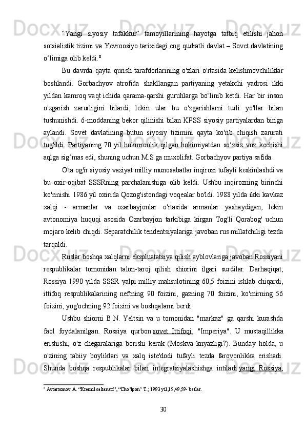 “Yangi   siyosiy   tafakkur”   tamoyillarining   hayotga   tatbiq   etilishi   jahon
sotsialistik tizimi va Yevroosiyo tarixidagi eng qudratli davlat – Sovet davlatining
o‘limiga olib keldi. 8
Bu   davrda   qayta   qurish   tarafdorlarining   o'zlari   o'rtasida   kelishmovchiliklar
boshlandi.   Gorbachyov   atrofida   shakllangan   partiyaning   yetakchi   yadrosi   ikki
yildan kamroq vaqt  ichida qarama-qarshi  guruhlarga bo‘linib ketdi. Har  bir inson
o'zgarish   zarurligini   bilardi,   lekin   ular   bu   o'zgarishlarni   turli   yo'llar   bilan
tushunishdi.  6-moddaning bekor  qilinishi   bilan KPSS  siyosiy  partiyalardan  biriga
aylandi.   Sovet   davlatining   butun   siyosiy   tizimini   qayta   ko'rib   chiqish   zarurati
tug'ildi.   Partiyaning   70   yil   hukmronlik   qilgan   hokimiyatdan   so‘zsiz   voz   kechishi
aqlga sig‘mas edi, shuning uchun M.S.ga muxolifat. Gorbachyov partiya safida.
O'ta og'ir siyosiy vaziyat milliy munosabatlar inqirozi tufayli keskinlashdi va
bu   oxir-oqibat   SSSRning   parchalanishiga   olib   keldi.   Ushbu   inqirozning   birinchi
ko'rinishi 1986 yil oxirida Qozog'istondagi voqealar bo'ldi. 1988 yilda ikki kavkaz
xalqi   -   armanlar   va   ozarbayjonlar   o'rtasida   armanlar   yashaydigan,   lekin
avtonomiya   huquqi   asosida   Ozarbayjon   tarkibiga   kirgan   Tog'li   Qorabog'   uchun
mojaro kelib chiqdi. Separatchilik tendentsiyalariga javoban rus millatchiligi tezda
tarqaldi.
Ruslar boshqa xalqlarni ekspluatatsiya qilish ayblovlariga javoban Rossiyani
respublikalar   tomonidan   talon-taroj   qilish   shiorini   ilgari   surdilar.   Darhaqiqat,
Rossiya  1990 yilda SSSR yalpi  milliy mahsulotining 60,5 foizini  ishlab chiqardi,
ittifoq   respublikalarining   neftning   90   foizini,   gazning   70   foizini,   ko'mirning   56
foizini, yog'ochning 92 foizini va boshqalarni berdi.
Ushbu   shiorni   B.N.   Yeltsin   va   u   tomonidan   "markaz"   ga   qarshi   kurashda
faol   foydalanilgan.   Rossiya   qurbon   sovet   Ittifoqi ,   "Imperiya".   U   mustaqillikka
erishishi,   o'z   chegaralariga   borishi   kerak   (Moskva   knyazligi?).   Bunday   holda,   u
o'zining   tabiiy   boyliklari   va   xalq   iste'dodi   tufayli   tezda   farovonlikka   erishadi.
Shunda   boshqa   respublikalar   bilan   integratsiyalashishga   intiladi   yangi   Rossiya ,
8
 Avtarxonov A. “Kremil saltanati”, “Cho’lpon’ T.; 1993 yil,15,49,59- betlar.
30
