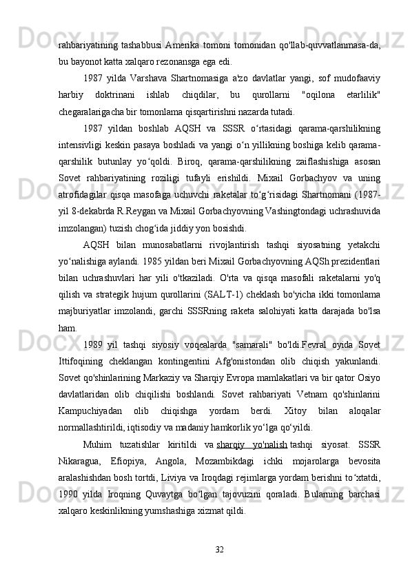 rahbariyatining   tashabbusi   Amerika   tomoni   tomonidan   qo'llab-quvvatlanmasa-da,
bu bayonot katta xalqaro rezonansga ega edi.
1987   yilda   Varshava   Shartnomasiga   a'zo   davlatlar   yangi,   sof   mudofaaviy
harbiy   doktrinani   ishlab   chiqdilar,   bu   qurollarni   "oqilona   etarlilik"
chegaralarigacha bir tomonlama qisqartirishni nazarda tutadi.
1987   yildan   boshlab   AQSH   va   SSSR   o rtasidagi   qarama-qarshilikningʻ
intensivligi keskin pasaya boshladi  va yangi o n yillikning boshiga kelib qarama-	
ʻ
qarshilik   butunlay   yo qoldi.   Biroq,   qarama-qarshilikning   zaiflashishiga   asosan	
ʻ
Sovet   rahbariyatining   roziligi   tufayli   erishildi.   Mixail   Gorbachyov   va   uning
atrofidagilar   qisqa   masofaga   uchuvchi   raketalar   to g risidagi   Shartnomani   (1987-	
ʻ ʻ
yil 8-dekabrda R.Reygan va Mixail Gorbachyovning Vashingtondagi uchrashuvida
imzolangan) tuzish chog ida jiddiy yon bosishdi.	
ʻ
AQSH   bilan   munosabatlarni   rivojlantirish   tashqi   siyosatning   yetakchi
yo nalishiga aylandi. 1985 yildan beri Mixail Gorbachyovning AQSh prezidentlari	
ʻ
bilan   uchrashuvlari   har   yili   o'tkaziladi.   O'rta   va   qisqa   masofali   raketalarni   yo'q
qilish va strategik hujum qurollarini  (SALT-1)  cheklash bo'yicha ikki  tomonlama
majburiyatlar   imzolandi,   garchi   SSSRning   raketa   salohiyati   katta   darajada   bo'lsa
ham.
1989   yil   tashqi   siyosiy   voqealarda   "samarali"   bo'ldi.Fevral   oyida   Sovet
Ittifoqining   cheklangan   kontingentini   Afg'onistondan   olib   chiqish   yakunlandi.
Sovet qo'shinlarining Markaziy va Sharqiy Evropa mamlakatlari va bir qator Osiyo
davlatlaridan   olib   chiqilishi   boshlandi.   Sovet   rahbariyati   Vetnam   qo'shinlarini
Kampuchiyadan   olib   chiqishga   yordam   berdi.   Xitoy   bilan   aloqalar
normallashtirildi, iqtisodiy va madaniy hamkorlik yo‘lga qo‘yildi.
Muhim   tuzatishlar   kiritildi   va   sharqiy   yo'nalish   tashqi   siyosat.   SSSR
Nikaragua,   Efiopiya,   Angola,   Mozambikdagi   ichki   mojarolarga   bevosita
aralashishdan bosh tortdi, Liviya va Iroqdagi rejimlarga yordam berishni to xtatdi,	
ʻ
1990   yilda   Iroqning   Quvaytga   bo lgan   tajovuzini   qoraladi.   Bularning   barchasi	
ʻ
xalqaro keskinlikning yumshashiga xizmat qildi.
32 