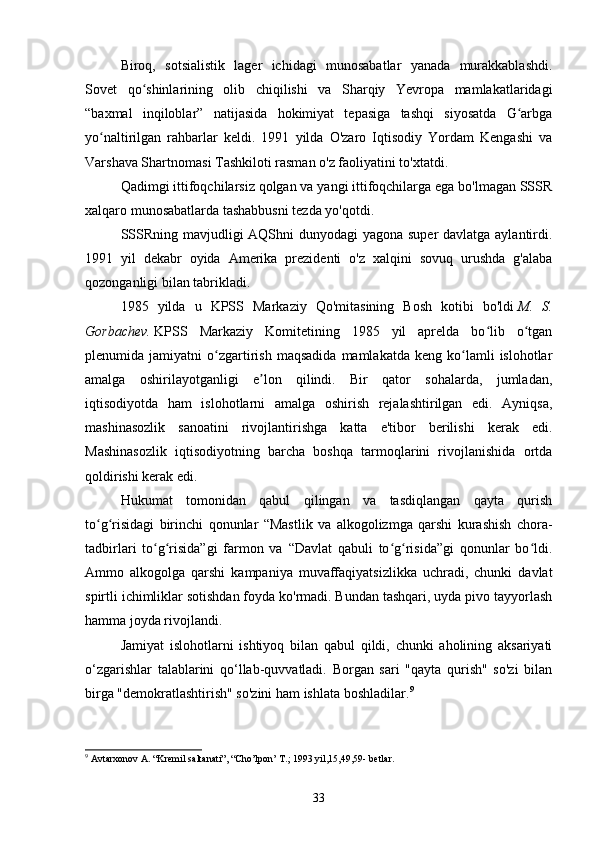 Biroq,   sotsialistik   lager   ichidagi   munosabatlar   yanada   murakkablashdi.
Sovet   qo shinlarining   olib   chiqilishi   va   Sharqiy   Yevropa   mamlakatlaridagiʻ
“baxmal   inqiloblar”   natijasida   hokimiyat   tepasiga   tashqi   siyosatda   G arbga	
ʻ
yo naltirilgan   rahbarlar   keldi.   1991   yilda   O'zaro   Iqtisodiy   Yordam   Kengashi   va	
ʻ
Varshava Shartnomasi Tashkiloti rasman o'z faoliyatini to'xtatdi.
Qadimgi ittifoqchilarsiz qolgan va yangi ittifoqchilarga ega bo'lmagan SSSR
xalqaro munosabatlarda tashabbusni tezda yo'qotdi.
SSSRning mavjudligi  AQShni  dunyodagi  yagona super davlatga aylantirdi.
1991   yil   dekabr   oyida   Amerika   prezidenti   o'z   xalqini   sovuq   urushda   g'alaba
qozonganligi bilan tabrikladi.
1985   yilda   u   KPSS   Markaziy   Qo'mitasining   Bosh   kotibi   bo'ldi   M.   S.
Gorbachev.   KPSS   Markaziy   Komitetining   1985   yil   aprelda   bo lib   o tgan	
ʻ ʻ
plenumida  jamiyatni   o zgartirish   maqsadida   mamlakatda   keng  ko lamli   islohotlar	
ʻ ʻ
amalga   oshirilayotganligi   e lon   qilindi.   Bir   qator   sohalarda,   jumladan,	
ʼ
iqtisodiyotda   ham   islohotlarni   amalga   oshirish   rejalashtirilgan   edi.   Ayniqsa,
mashinasozlik   sanoatini   rivojlantirishga   katta   e'tibor   berilishi   kerak   edi.
Mashinasozlik   iqtisodiyotning   barcha   boshqa   tarmoqlarini   rivojlanishida   ortda
qoldirishi kerak edi.
Hukumat   tomonidan   qabul   qilingan   va   tasdiqlangan   qayta   qurish
to g risidagi   birinchi   qonunlar   “Mastlik   va   alkogolizmga   qarshi   kurashish   chora-	
ʻ ʻ
tadbirlari   to g risida”gi   farmon   va   “Davlat   qabuli   to g risida”gi   qonunlar   bo ldi.	
ʻ ʻ ʻ ʻ ʻ
Ammo   alkogolga   qarshi   kampaniya   muvaffaqiyatsizlikka   uchradi,   chunki   davlat
spirtli ichimliklar sotishdan foyda ko'rmadi. Bundan tashqari, uyda pivo tayyorlash
hamma joyda rivojlandi.
Jamiyat   islohotlarni   ishtiyoq   bilan   qabul   qildi,   chunki   aholining   aksariyati
o‘zgarishlar   talablarini   qo‘llab-quvvatladi.   Borgan   sari   "qayta   qurish"   so'zi   bilan
birga "demokratlashtirish" so'zini ham ishlata boshladilar. 9
9
 Avtarxonov A. “Kremil saltanati”, “Cho’lpon’ T.; 1993 yil,15,49,59- betlar.
33 