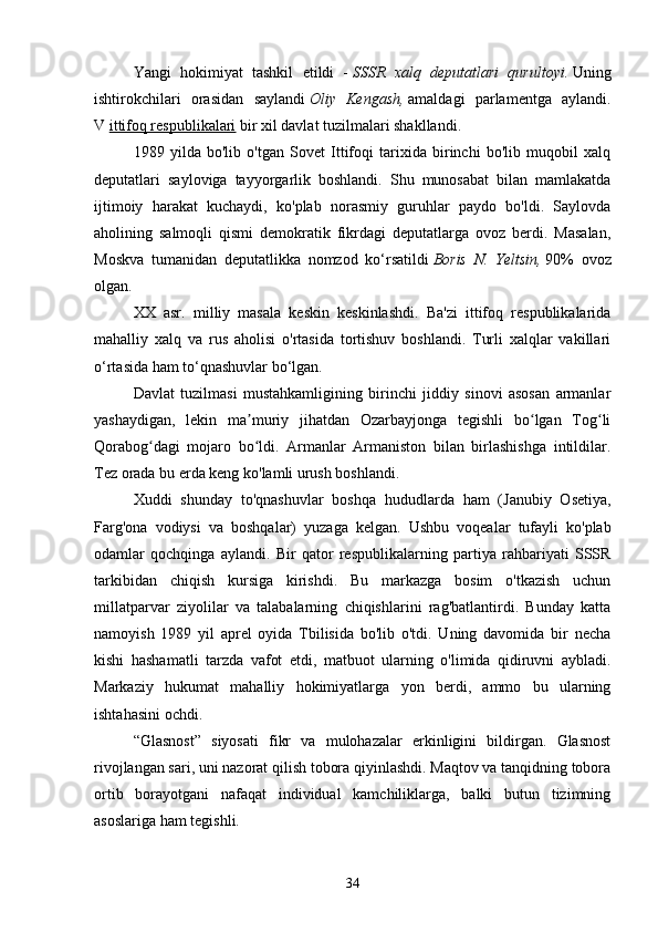 Yangi   hokimiyat   tashkil   etildi   -   SSSR   xalq   deputatlari   qurultoyi.   Uning
ishtirokchilari   orasidan   saylandi   Oliy   Kengash,   amaldagi   parlamentga   aylandi.
V   ittifoq respublikalari   bir xil davlat tuzilmalari shakllandi.
1989   yilda   bo'lib   o'tgan   Sovet   Ittifoqi   tarixida   birinchi   bo'lib   muqobil   xalq
deputatlari   sayloviga   tayyorgarlik   boshlandi.   Shu   munosabat   bilan   mamlakatda
ijtimoiy   harakat   kuchaydi,   ko'plab   norasmiy   guruhlar   paydo   bo'ldi.   Saylovda
aholining   salmoqli   qismi   demokratik   fikrdagi   deputatlarga   ovoz   berdi.   Masalan,
Moskva   tumanidan   deputatlikka   nomzod   ko‘rsatildi   Boris   N.   Yeltsin,   90%   ovoz
olgan.
XX   asr.   milliy   masala   keskin   keskinlashdi.   Ba'zi   ittifoq   respublikalarida
mahalliy   xalq   va   rus   aholisi   o'rtasida   tortishuv   boshlandi.   Turli   xalqlar   vakillari
o‘rtasida ham to‘qnashuvlar bo‘lgan.
Davlat   tuzilmasi   mustahkamligining   birinchi   jiddiy   sinovi   asosan   armanlar
yashaydigan,   lekin   ma muriy   jihatdan   Ozarbayjonga   tegishli   bo lgan   Tog liʼ ʻ ʻ
Qorabog dagi   mojaro   bo ldi.   Armanlar   Armaniston   bilan   birlashishga   intildilar.	
ʻ ʻ
Tez orada bu erda keng ko'lamli urush boshlandi.
Xuddi   shunday   to'qnashuvlar   boshqa   hududlarda   ham   (Janubiy   Osetiya,
Farg'ona   vodiysi   va   boshqalar)   yuzaga   kelgan.   Ushbu   voqealar   tufayli   ko'plab
odamlar   qochqinga   aylandi.   Bir   qator   respublikalarning   partiya   rahbariyati   SSSR
tarkibidan   chiqish   kursiga   kirishdi.   Bu   markazga   bosim   o'tkazish   uchun
millatparvar   ziyolilar   va   talabalarning   chiqishlarini   rag'batlantirdi.   Bunday   katta
namoyish   1989   yil   aprel   oyida   Tbilisida   bo'lib   o'tdi.   Uning   davomida   bir   necha
kishi   hashamatli   tarzda   vafot   etdi,   matbuot   ularning   o'limida   qidiruvni   aybladi.
Markaziy   hukumat   mahalliy   hokimiyatlarga   yon   berdi,   ammo   bu   ularning
ishtahasini ochdi.
“Glasnost”   siyosati   fikr   va   mulohazalar   erkinligini   bildirgan.   Glasnost
rivojlangan sari, uni nazorat qilish tobora qiyinlashdi. Maqtov va tanqidning tobora
ortib   borayotgani   nafaqat   individual   kamchiliklarga,   balki   butun   tizimning
asoslariga ham tegishli.
34 