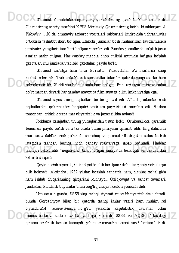 Glasnost   islohotchilarning   siyosiy   yo'nalishining   quroli   bo'lib   xizmat   qildi.
Glasnostning asosiy tarafdori KPSS Markaziy Qo'mitasining kotibi hisoblangan   A.
Yakovlev,   11K   da   ommaviy   axborot   vositalari   rahbarlari   ishtirokida   uchrashuvlar
o‘tkazish tashabbuskori bo‘lgan. Etakchi jurnallar bosh muharrirlari lavozimlarida
jamiyatni yangilash tarafdori bo‘lgan insonlar edi. Bunday jurnallarda ko'plab jasur
asarlar   nashr   etilgan.   Har   qanday   maqola   chop   etilishi   mumkin   bo'lgan   ko'plab
gazetalar, shu jumladan tabloid gazetalari paydo bo'ldi.
Glasnost   san'atga   ham   ta'sir   ko'rsatdi.   Yozuvchilar   o‘z   asarlarini   chop
etishda erkin edi. Teatrlarda klassik spektakllar bilan bir qatorda yangi asarlar ham
sahnalashtirildi. Xuddi shu holat kinoda ham bo'lgan. Endi rejissyorlar tsenzuradan
qo‘rqmasdan deyarli har qanday mavzuda film suratga olish imkoniyatiga ega.
Glasnost   siyosatining   oqibatlari   bir-biriga   zid   edi.   Albatta,   odamlar   endi
oqibatlardan   qo'rqmasdan   haqiqatni   xotirjam   gapirishlari   mumkin   edi.   Boshqa
tomondan, erkinlik tezda mas'uliyatsizlik va jazosizlikka aylandi.
Reklama   xarajatlari   uning   yutuqlaridan   ustun   keldi.   Oshkoralikka   qaramlik
fenomeni  paydo bo'ldi va u tez orada butun jamiyatni qamrab oldi. Eng dahshatli
murosasiz   dalillar   endi   jirkanch   charchoq   va   jamoat   iflosligidan   xalos   bo'lish
istagidan   tashqari   boshqa   hech   qanday   reaktsiyaga   sabab   bo'lmadi.   Haddan
tashqari   oshkoralik   “negativlik”   bilan   to‘lgan   jamiyatda   befarqlik   va   beadablikni
keltirib chiqardi.
Qayta qurish siyosati, iqtisodiyotda olib borilgan islohotlar ijobiy natijalarga
olib   kelmadi.   Aksincha,   1989   yildan   boshlab   sanoatda   ham,   qishloq   xo‘jaligida
ham   ishlab   chiqarishning   qisqarishi   kuchaydi.   Oziq-ovqat   va   sanoat   tovarlari,
jumladan, kundalik buyumlar bilan bog'liq vaziyat keskin yomonlashdi.
Umuman   olganda,   SSSRning   tashqi   siyosati   muvaffaqiyatsizlikka   uchradi,
bunda   Gorbachyov   bilan   bir   qatorda   tashqi   ishlar   vaziri   ham   muhim   rol
o'ynadi.   E.A.   Shevardnadze.   To‘g‘ri,   yetakchi   kapitalistik   davlatlar   bilan
munosabatlarda   katta   muvaffaqiyatlarga   erishildi,   SSSR   va   AQSH   o‘rtasidagi
qarama-qarshilik   keskin   kamaydi,   jahon   termoyadro   urushi   xavfi   bartaraf   etildi.
35 