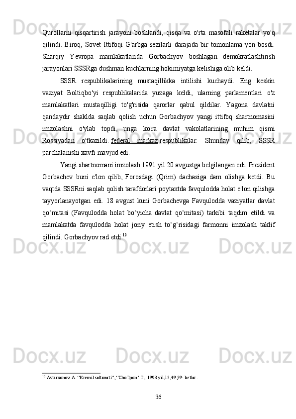 Qurollarni   qisqartirish   jarayoni   boshlandi,   qisqa   va   o'rta   masofali   raketalar   yo'q
qilindi.   Biroq,   Sovet   Ittifoqi   G'arbga   sezilarli   darajada   bir   tomonlama   yon   bosdi.
Sharqiy   Yevropa   mamlakatlarida   Gorbachyov   boshlagan   demokratlashtirish
jarayonlari SSSRga dushman kuchlarning hokimiyatga kelishiga olib keldi.
SSSR   respublikalarining   mustaqillikka   intilishi   kuchaydi.   Eng   keskin
vaziyat   Boltiqbo'yi   respublikalarida   yuzaga   keldi,   ularning   parlamentlari   o'z
mamlakatlari   mustaqilligi   to'g'risida   qarorlar   qabul   qildilar.   Yagona   davlatni
qandaydir   shaklda   saqlab   qolish   uchun   Gorbachyov   yangi   ittifoq   shartnomasini
imzolashni   o'ylab   topdi,   unga   ko'ra   davlat   vakolatlarining   muhim   qismi
Rossiyadan   o'tkazildi.   federal   markaz   respublikalar.   Shunday   qilib,   SSSR
parchalanishi xavfi mavjud edi.
Yangi shartnomani imzolash 1991 yil 20 avgustga belgilangan edi. Prezident
Gorbachev   buni   e'lon   qilib,   Forosdagi   (Qrim)   dachasiga   dam   olishga   ketdi.   Bu
vaqtda SSSRni saqlab qolish tarafdorlari poytaxtda favqulodda holat e'lon qilishga
tayyorlanayotgan   edi.   18   avgust   kuni   Gorbachevga   Favqulodda   vaziyatlar   davlat
qo‘mitasi   (Favqulodda   holat   bo‘yicha   davlat   qo‘mitasi)   tarkibi   taqdim   etildi   va
mamlakatda   favqulodda   holat   joriy   etish   to‘g‘risidagi   farmonni   imzolash   taklif
qilindi. Gorbachyov rad etdi. 10
10
 Avtarxonov A. “Kremil saltanati”, “Cho’lpon’ T.; 1993 yil,15,49,59- betlar.
36 