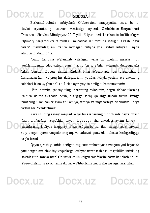 XULOSA
Barkamol   avlodni     tarbiyalash     O’zbekiston     taraqqiyotini     asosi     bo’lib,
davlat     siyosatining     ustuvor     vazifasiga     aylandi.   O`zbekiston   Respublikasi
Prezidenti   Shavkat   Mirziyoyev   2017-yili   15-iyun   kuni   Toshkentda   bo’lib   o’tgan
"Ijtimoiy   barqarorlikni   ta’minlash,   muqaddas   dinimizning   sofligini   asrash     davr
talabi"   mavzuidagi   anjumanda   so’zlagan   nutqida   yosh   avlod   tarbiyasi   haqida
alohida to’xtalib o’tdi.  
"Bizni   hamisha   o’ylantirib   keladigan   yana   bir   muhim   masala     bu
yoshlarimizning odob-axloqi, yurish-turishi, bir so’z bilan aytganda, dunyoqarashi
bilan   bog’liq.   Bugun   zamon   shiddat   bilan   o’zgaryapti.   Bu   o’zgarishlarni
hammadan   ham   ko’proq   his   etadigan   kim     yoshlar.   Mayli,   yoshlar   o’z   davrining
talablari bilan uyg’un bo’lsin. Lekin ayni paytda o’zligini ham unutmasin.
  Biz   kimmiz,   qanday   ulug’   zotlarning   avlodimiz,   degan   da’vat   ularning
qalbida   doimo   aks-sado   berib,   o’zligiga   sodiq   qolishga   undab   tursin.   Bunga
nimaning hisobidan erishamiz? Tarbiya, tarbiya va faqat tarbiya hisobidan",   deya
ta’kidladi Prezidentimiz.  
Kurs ishining asosiy maqsadi Agar bu asarlarning birinchisida qayta qurish
davri   arafasidagi   respublika   hayoti   tug’rirog’i   shu   davrdagi   ayrim   tarixiy   –
shaxslarning   faoliyati   haqqoniy   ta’svir   etilgan   bo’lsa,   ikkinchisiga   sovet   davrida
ro’y   bergan   ayrim   voqealarning   aql   va   zakovat   qonunidan   chetda   kechganligiga
urg’u beradi.
Qayta qurish yillarida berilgan eng katta imkomiyat sovet jamiyati hayotida
yuz  bergan  ana  shunday   voqealarga  xushyor  nazar  tashlash,  respublika   tarixining
soxtalashtirilgan va noto’g’ri tasvir etilib kelgan saxifalarini qayta baholash bo’ldi.
Yozuvchilarning aksar qismi diqqat – e’tiborlarini xuddi shu narsaga qaratdilar.
37 