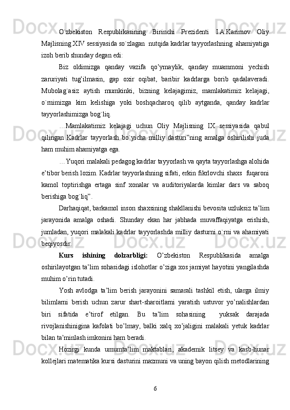 O`zbekiston   Respublikasining   Birinchi   Prezidenti   I.A.Karimov   Oliy
Majlisning XIV sessiyasida so`zlagan  nutqida kadrlar tayyorlashning  ahamiyatiga
izoh berib shunday degan edi:
Biz   oldimizga   qanday   vazifa   qo’ymaylik,   qanday   muammoni   yechish
zaruriyati   tug’ilmasin,   gap   oxir   oqibat,   baribir   kadrlarga   borib   qadalaveradi.
Mubolag`asiz   aytish   mumkinki,   bizning   kelajagimiz,   mamlakatimiz   kelajagi,
o`rnimizga   kim   kelishiga   yoki   boshqacharoq   qilib   aytganda,   qanday   kadrlar
tayyorlashimizga bog`liq.
…Mamlakatimiz   kelajagi   uchun   Oliy   Majlisning   IX   sessiyasida   qabul
qilingan   Kadrlar   tayyorlash   bo`yicha   milliy   dasturi”ning   amalga   oshirilishi   juda
ham muhim ahamiyatga ega.
…Yuqori malakali pedagog kadrlar tayyorlash va qayta tayyorlashga alohida
e’tibor berish lozim. Kadrlar tayyorlashning sifati, erkin fikrlovchi shaxs  fuqaroni
kamol   toptirishga   ertaga   sinf   xonalar   va   auditoriyalarda   kimlar   dars   va   saboq
berishiga bog`liq”. 
Darhaqiqat, barkamol inson shaxsining shakllanishi bevosita uzluksiz ta’lim
jarayonida   amalga   oshadi.   Shunday   ekan   har   jabhada   muvaffaqiyatga   erishish,
jumladan, yuqori malakali kadrlar tayyorlashda milliy dasturni o`rni va ahamiyati
beqiyosdir.
Kurs   ishining   dolzarbligi:   O’zbekiston   Respublikasida   amalga
oshirilayotgan ta’lim sohasidagi islohotlar o’ziga xos jamiyat hayotini yangilashda
muhim o’rin tutadi.
Yosh   avlodga   ta’lim   berish   jarayonini   samarali   tashkil   etish,   ularga   ilmiy
bilimlarni   berish   uchun   zarur   shart-sharoitlarni   yaratish   ustuvor   yo’nalishlardan
biri   sifatida   e’tirof   etilgan.   Bu   ta’lim   sohasining     yuksak   darajada
rivojlanishinigina   kafolati   bo’lmay,   balki   xalq   xo’jaligini   malakali   yetuk   kadrlar
bilan ta’minlash imkonini ham beradi.
Hozirgi   kunda   umumta’lim   maktablari,   akademik   litsey   va   kasb-hunar
kollejlari matematika kursi dasturini mazmuni va uning bayon qilish metodlarining
6 