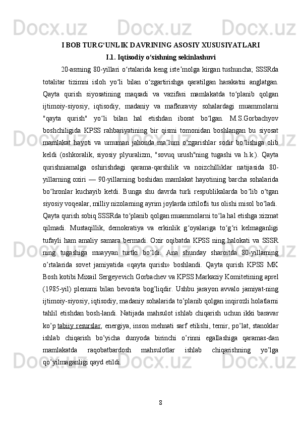 I BOB TURG‘UNLIK DAVRINING ASOSIY XUSUSIYATLARI  
I.1. Iqtisodiy o‘sishning sekinlashuvi
20- asrning   80- yillari   o ʻ rtalarida   keng   iste ʼ molga   kirgan   tushuncha ;   SSSRda
totalitar   tizimni   isloh   yo ʻ li   bilan   o ʻ zgartirishga   qaratilgan   harakatni   anglatgan .
Qayta   qurish   siyosatining   maqsadi   va   vazifasi   mamlakatda   to planib   qolganʻ
ijtimoiy-siyosiy,   iqtisodiy,   madaniy   va   mafkuraviy   sohalardagi   muammolarni
"qayta   qurish"   yo li   bilan   hal   etishdan   iborat   bo lgan.   M.S.Gorbachyov	
ʻ ʻ
boshchiligida   KPSS   rahbariyatining   bir   qismi   tomonidan   boshlangan   bu   siyosat
mamlakat   hayoti   va   umuman   jahonda   ma lum   o zgarishlar   sodir   bo lishiga   olib	
ʼ ʻ ʻ
keldi   (oshkoralik,   siyosiy   plyuralizm,   "sovuq   urush"ning   tugashi   va   h.k.).   Qayta
qurishniamalga   oshirishdagi   qarama-qarshilik   va   noizchilliklar   natijasida   80-
yillarning oxiri  — 90-yillarning boshidan mamlakat  hayotining barcha sohalarida
bo hronlar   kuchayib   ketdi.   Bunga   shu   davrda   turli   respublikalarda   bo lib   o tgan	
ʻ ʻ ʻ
siyosiy voqealar, milliy nizolarning ayrim joylarda ixtilofli tus olishi misol bo ladi.	
ʻ
Qayta qurish sobiq SSSRda to planib qolgan muammolarni to la hal etishga xizmat	
ʻ ʻ
qilmadi.   Mustaqillik,   demokratiya   va   erkinlik   g oyalariga   to g ri   kelmaganligi	
ʻ ʻ ʻ
tufayli   ham   amaliy   samara   bermadi.   Oxir   oqibatda   KPSS   ning   halokati   va   SSSR
ning   tugashiga   muayyan   turtki   bo ldi.   Ana   shunday   sharoitda   80-yillarning	
ʻ
o’rtalarida   sovet   jamiyatida   «qayta   qurish»   boshlandi.   Qayta   qurish   KPSS   MK
Bosh kotibi   Mixail Sergeyevich Gorbachev   va KPSS Markaziy Komitetining aprel
(1985-yil)   plenumi   bilan   bevosita   bog’liqdir.   Ushbu   jarayon   avvalo   jamiyat-ning
ijtimoiy-siyosiy, iqtisodiy, madaniy sohalarida to’planib qolgan inqirozli holatlarni
tahlil   etishdan   bosh-landi.   Natijada   mahsulot   ishlab   chiqarish   uchun   ikki   baravar
ko’p   tabiiy resurslar , energiya,  inson  mehnati  sarf   etilishi,  temir, po’lat, stanoklar
ishlab   chiqarish   bo’yicha   dunyoda   birinchi   o’rinni   egallashiga   qaramas-dan
mamlakatda   raqobatbardosh   mahsulotlar   ishlab   chiqarishning   yo’lga
qo’yilmaganligi qayd etildi.
8 