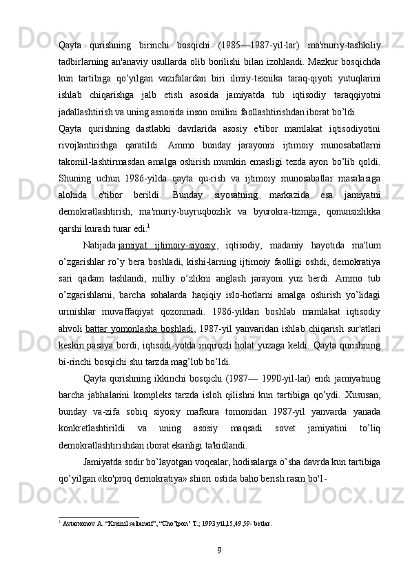 Qayta   qurishning   birinchi   bosqichi   (1985—1987-yil-lar)   ma'muriy-tashkiliy
tadbirlarning an'anaviy usullarda olib borilishi  bilan izohlandi. Mazkur bosqichda
kun   tartibiga   qo’yilgan   vazifalardan   biri   ilmiy-texnika   taraq-qiyoti   yutuqlarini
ishlab   chiqarishga   jalb   etish   asosida   jamiyatda   tub   iqtisodiy   taraqqiyotni
jadallashtirish va uning asnosida inson omilini faollashtirishdan iborat bo’ldi.
Qayta   qurishning   dastlabki   davrlarida   asosiy   e'tibor   mamlakat   iqtisodiyotini
rivojlantirishga   qaratildi.   Ammo   bunday   jarayonni   ijtimoiy   munosabatlarni
takomil-lashtirmasdan   amalga   oshirish   mumkin   emasligi   tezda   ayon   bo’lib   qoldi.
Shuning   uchun   1986-yilda   qayta   qu-rish   va   ijtimoiy   munosabatlar   masalasiga
alohida   e'tibor   berildi.   Bunday   siyosatning   markazida   esa   jamiyatni
demokratlashtirish,   ma'muriy-buyruqbozlik   va   byurokra-tizmga,   qonunsizlikka
qarshi kurash turar edi. 1
Natijada   jamiyat   ijtimoiy-siyosiy ,   iqtisodiy,   madaniy   hayotida   ma'lum
o’zgarishlar   ro’y   bera   boshladi,   kishi-larning   ijtimoiy   faolligi   oshdi,   demokratiya
sari   qadam   tashlandi,   milliy   o’zlikni   anglash   jarayoni   yuz   berdi.   Ammo   tub
o’zgarishlarni,   barcha   sohalarda   haqiqiy   islo-hotlarni   amalga   oshirish   yo’lidagi
urinishlar   muvaffaqiyat   qozonmadi.   1986-yildan   boshlab   mamlakat   iqtisodiy
ahvoli   battar   yomonlasha   boshladi ,   1987-yil   yanvaridan   ishlab   chiqarish   sur'atlari
keskin pasaya bordi, iqtisodi-yotda inqirozli holat yuzaga keldi. Qayta qurishning
bi-rinchi bosqichi shu tarzda mag’lub bo’ldi.
Qayta   qurishning   ikkinchi   bosqichi   (1987—   1990-yil-lar)   endi   jamiyatning
barcha   jabhalarini   kompleks   tarzda   isloh   qilishni   kun   tartibiga   qo’ydi.   Xususan,
bunday   va-zifa   sobiq   siyosiy   mafkura   tomonidan   1987-yil   yanvarda   yanada
konkretlashtirildi   va   uning   asosiy   maqsadi   sovet   jamiyatini   to’liq
demokratlashtirishdan iborat ekanligi ta'kidlandi.
Jamiyatda sodir bo’layotgan voqealar, hodisalarga o’sha davrda kun tartibiga
qo’yilgan «ko'proq demokratiya» shiori ostida baho berish rasm bo'1-
1
 Avtarxonov A. “Kremil saltanati”, “Cho’lpon’ T.; 1993 yil,15,49,59- betlar.
9 