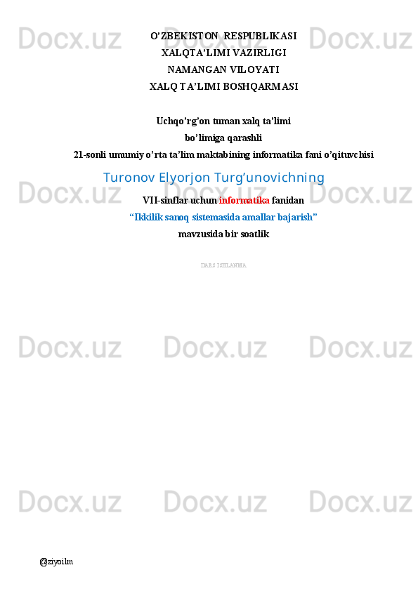 O’ZBEKISTON  RESPUBLIKASI 
XALQTA’LIMI VAZIRLIGI
NAMANGAN VILOYATI 
XALQ TA’LIMI BOSHQARMASI
Uchqo’rg’on tuman xalq ta’limi 
bo’limiga qarashli 
21-sonli umumiy o’rta ta’lim maktabining informatika fani o’qituvchisi
Turonov  Ely orjon Turg’unov ichning  
VII-sinflar uchun  informatika  fanidan 
“Ikkilik sanoq sistemasida amallar bajarish” 
mavzusida bir soatlik
@ziyoilm DARS ISHLANMA 