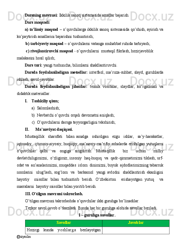 Darsning mavzusi:  Ikkilik sanoq sistemasida amallar bajarish.
Dars maqsadi :
a) ta’limiy maqsad   – o’quvchilarga ikkilik sanoq sistemasida qo’shish, ayirish va
ko’paytirish amallarini bajarishni tushuntirish;
 b) tarbiyaviy maqsad  – o’ quvchilarni vatanga muhabbat ruhida tarbiyash ;
         c) rivojlantiruvchi maqsad  -  o’quvchilarni  mustaqil fikrlash, hozirjavoblik  
malakasini hosil qilish;  
Dars turi:  yangi tushuncha, bilimlarni shakllantiruvchi.
Darsda   foydalaniladigan   metodlar:   interfaol,   ma’ruza-suhbat,   slayd,   guruhlarda
ishlash, savol-javoblar.
Darsda   foydalaniladigan   jihozlar:   texnik   vositalar,   slaydlar,   ko’rgazmali   va
didaktik materiallar.
I. Tashkiliy qism;
a) Salomlashish;
b) Navbatchi o’quvchi orqali davomatni aniqlash;
c) O’quvchilarni darsga tayyorgarligini tekshirish;
II. Ma’naviyat daqiqasi. 
Mustaqillik     sharofati     bilan   amalga     oshirilgan     ezgu     ishlar,     sa’y-harakatlar,
iqtisodiy,   ijtimoiy-siyosiy, huquqiy, ma’naviy-ma’rifiy sohalarda erishilgan yutuqlarni
o‘quvchilar   qalbi   va   ongiga   singdirish.   Mustaqillik     biz     uchun     milliy
davlatchiligimizni,  o‘zligimiz, insoniy  haq-huquq  va  qadr-qimmatimizni tiklash, urf-
odat va  an’analarimizni, muqaddas  islom  dinimizni, buyuk  ajdodlarimizning tabarruk
nomlarini     ulug‘lash,   sog‘lom     va     barkamol     yangi   avlodni     shakllantirish   ekanligini
hayotiy     misollar   bilan   tushuntirib   bеrish.   O‘zbеkiston     erishayotgan   yutuq     va
marralarni  hayotiy misollar bilan yoritib bеrish.
III. O’tilgan mavzuni takrorlash.
O’tilgan mavzuni takrorlashda o’quvchilar ikki guruhga bo’linadilar. 
Tezkor savol-javob o’tkaziladi. Bunda har bir guruhga alohida savollar beriladi.
I – guruhga savollar.
Savollar Javoblar
Hozirgi   kunda   yoshlarga   berilayotgan
@ziyoilm 
