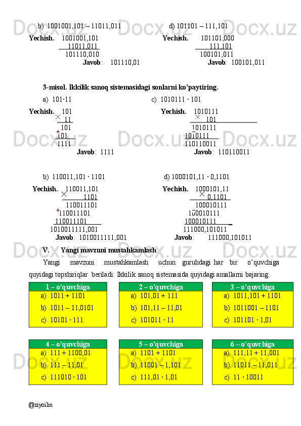 b) 1001001,101 – 11011,011                           d) 101101 – 111,101
Yechish.     1001001,101                                     Yechish.        101101,000
                           11011,011                                                                    111,101
             101110,010                                                         100101,011         
                        Javob :    101110,01                                       Javob :  100101,011    
3-misol. Ikkilik sanoq sistemasidagi sonlarni ko’paytiring.
a) 101·11                                             c)  1010111 · 101
Yechish.     101                                                   Yechish.     1010111
                     11                                                                              101                       
          101                                                                    1010111
         101                                                                    1010111      .       
        1111                                                                110110011      
                    Javob :  1111                                              Javob :  110110011
b) 110011,101 · 1101                                 d) 1000101,11 · 0,1101
   Yechish.     110011,101                                     Yechish.     1000101,11
                                1101                                                                0,1101  
                     110011101                                                       100010111
                 110011101                                                       100010111
                110011101                                                         100010111       _   
    1010011111,001                                                111000,101011
        Javob :  1010011111,001                            Javob :     111000,101011
V. Yangi mavzuni mustahkamlash . 
Yangi       mavzuni       mustahkamlash       uchun     guruhdagi   har     bir       o’quvchiga
quyidagi topshiriqlar  beriladi: Ikkilik sanoq sistemasida quyidagi amallarni bajaring.
1 – o’quvchiga 2 – o’quvchiga 3 – o’quvchiga
a) 1011 + 1101
b) 1011 – 11,0101
c) 10101 · 111 a) 101,01 + 111
b) 101,11 – 11,01
c) 101011 · 11 a) 1011,101 + 1101
b) 1011001 – 1101
c) 101101 · 1,01
4 – o’quvchiga 5 – o’quvchiga 6 – o’quvchiga
a) 111 + 1100,01
b) 111 – 11,01
c) 111010 · 101 a) 1101 + 1101
b) 11001 – 1,101
c) 111,01 · 1,01 a) 111,11 + 11,001
b) 11011 – 11,011
c) 11 · 10011
@ziyoilm 