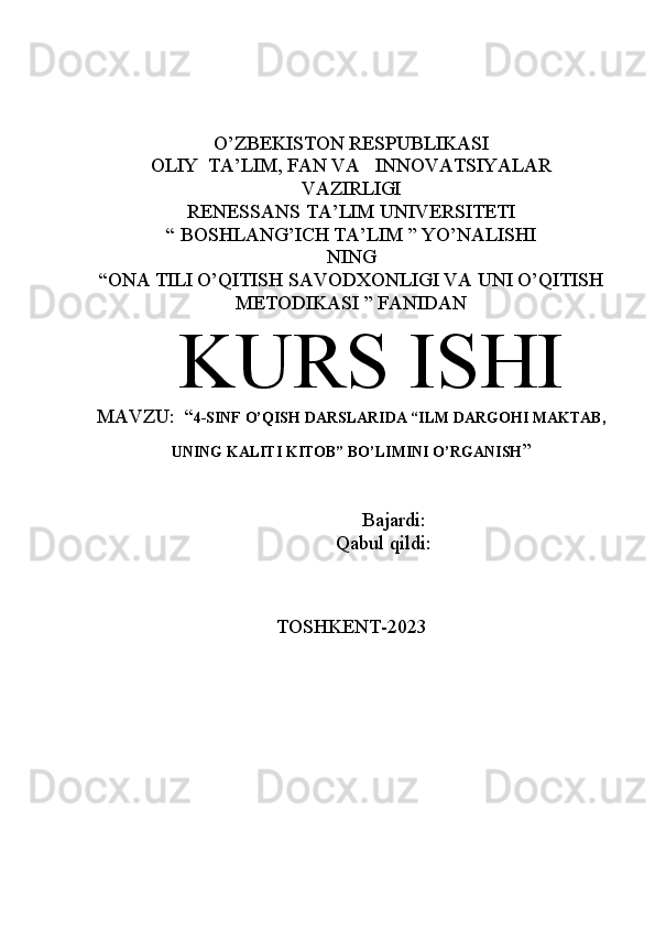 O’ZBEKISTON RESPUBLIKASI
OLIY  TA’LIM, FAN VA   INNOVATSIYALAR
VAZIRLIGI
RENESSANS TA’LIM UNIVERSITETI
“  BOSHLANG’ICH TA’LIM  ” YO’NALISHI
NING
“ONA TILI O’QITISH SAVODXONLIGI VA UNI O’QITISH
METODIKASI ” FANIDAN
KURS ISHI 
MAVZU:  “ 4-SINF O’QISH DARSLARIDA “ILM DARGOHI MAKTAB,
UNING KALITI KITOB” BO’LIMINI O’RGANISH ”
                    Bajardi:                                         
             Qabul qildi:                                     
                                         
TOSHKENT-2023 