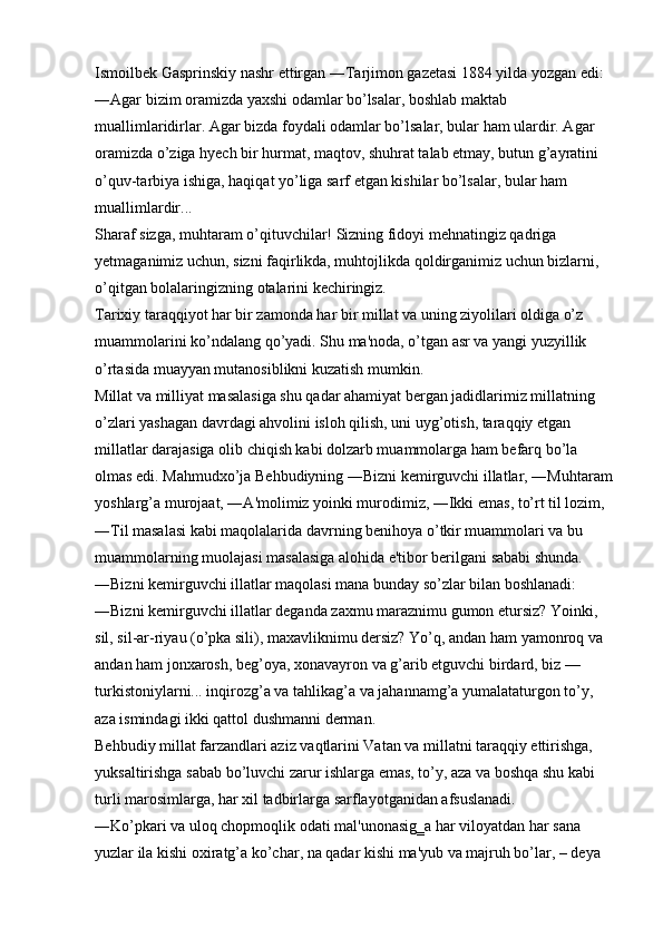 Ismoilbek Gasprinskiy nashr ettirgan ―Tarjimon gazetasi 1884 yilda yozgan edi: 
―Agar bizim oramizda yaxshi odamlar bo’lsalar, boshlab maktab 
muallimlaridirlar. Agar bizda foydali odamlar bo’lsalar, bular ham ulardir. Agar 
oramizda o’ziga hyech bir hurmat, maqtov, shuhrat talab etmay, butun g’ayratini 
o’quv-tarbiya ishiga, haqiqat yo’liga sarf etgan kishilar bo’lsalar, bular ham 
muallimlardir... 
Sharaf sizga, muhtaram o’qituvchilar! Sizning fidoyi mehnatingiz qadriga 
yetmaganimiz uchun, sizni faqirlikda, muhtojlikda qoldirganimiz uchun bizlarni, 
o’qitgan bolalaringizning otalarini kechiringiz. 
Tarixiy taraqqiyot har bir zamonda har bir millat va uning ziyolilari oldiga o’z 
muammolarini ko’ndalang qo’yadi. Shu ma'noda, o’tgan asr va yangi yuzyillik 
o’rtasida muayyan mutanosiblikni kuzatish mumkin. 
Millat va milliyat masalasiga shu qadar ahamiyat bergan jadidlarimiz millatning 
o’zlari yashagan davrdagi ahvolini isloh qilish, uni uyg’otish, taraqqiy etgan 
millatlar darajasiga olib chiqish kabi dolzarb muammolarga ham befarq bo’la 
olmas edi. Mahmudxo’ja Behbudiyning ―Bizni kemirguvchi illatlar, ―Muhtaram
yoshlarg’a murojaat, ―A'molimiz yoinki murodimiz, ―Ikki emas, to’rt til lozim, 
―Til masalasi kabi maqolalarida davrning benihoya o’tkir muammolari va bu 
muammolarning muolajasi masalasiga alohida e'tibor berilgani sababi shunda. 
―Bizni kemirguvchi illatlar maqolasi mana bunday so’zlar bilan boshlanadi: 
―Bizni kemirguvchi illatlar deganda zaxmu maraznimu gumon etursiz? Yoinki, 
sil, sil-ar-riyau (o’pka sili), maxavliknimu dersiz? Yo’q, andan ham yamonroq va 
andan ham jonxarosh, beg’oya, xonavayron va g’arib etguvchi birdard, biz — 
turkistoniylarni... inqirozg’a va tahlikag’a va jahannamg’a yumalataturgon to’y, 
aza ismindagi ikki qattol dushmanni derman. 
Behbudiy millat farzandlari aziz vaqtlarini Vatan va millatni taraqqiy ettirishga, 
yuksaltirishga sabab bo’luvchi zarur ishlarga emas, to’y, aza va boshqa shu kabi 
turli marosimlarga, har xil tadbirlarga sarflayotganidan afsuslanadi. 
―Ko’pkari va uloq chopmoqlik odati mal'unonasig‗a har viloyatdan har sana 
yuzlar ila kishi oxiratg’a ko’char, na qadar kishi ma'yub va majruh bo’lar, – deya