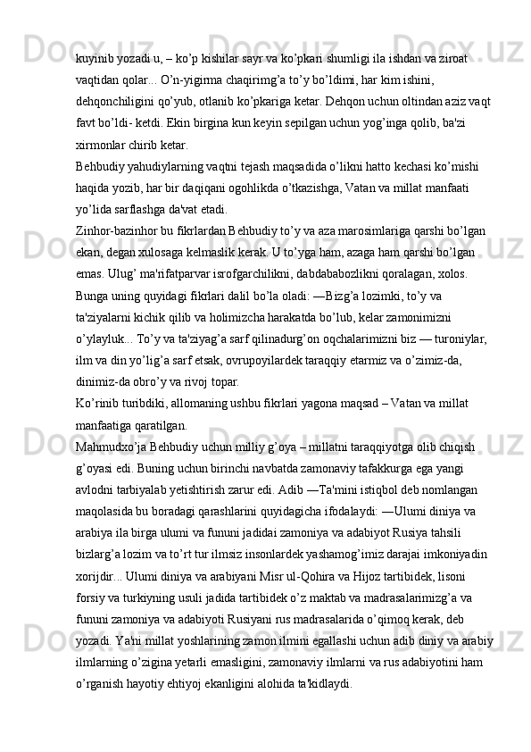 kuyinib yozadi u, – ko’p kishilar sayr va ko’pkari shumligi ila ishdan va ziroat 
vaqtidan qolar... O’n-yigirma chaqirimg’a to’y bo’ldimi, har kim ishini, 
dehqonchiligini qo’yub, otlanib ko’pkariga ketar. Dehqon uchun oltindan aziz vaqt
favt bo’ldi- ketdi. Ekin birgina kun keyin sepilgan uchun yog’inga qolib, ba'zi 
xirmonlar chirib ketar. 
Behbudiy yahudiylarning vaqtni tejash maqsadida o’likni hatto kechasi ko’mishi 
haqida yozib, har bir daqiqani ogohlikda o’tkazishga, Vatan va millat manfaati 
yo’lida sarflashga da'vat etadi. 
Zinhor-bazinhor bu fikrlardan Behbudiy to’y va aza marosimlariga qarshi bo’lgan 
ekan, degan xulosaga kelmaslik kerak. U to’yga ham, azaga ham qarshi bo’lgan 
emas. Ulug’ ma'rifatparvar isrofgarchilikni, dabdababozlikni qoralagan, xolos. 
Bunga uning quyidagi fikrlari dalil bo’la oladi: ―Bizg’a lozimki, to’y va 
ta'ziyalarni kichik qilib va holimizcha harakatda bo’lub, kelar zamonimizni 
o’ylayluk... To’y va ta'ziyag’a sarf qilinadurg’on oqchalarimizni biz — turoniylar, 
ilm va din yo’lig’a sarf etsak, ovrupoyilardek taraqqiy etarmiz va o’zimiz-da, 
dinimiz-da obro’y va rivoj topar. 
Ko’rinib turibdiki, allomaning ushbu fikrlari yagona maqsad – Vatan va millat 
manfaatiga qaratilgan. 
Mahmudxo’ja Behbudiy uchun milliy g’oya – millatni taraqqiyotga olib chiqish 
g’oyasi edi. Buning uchun birinchi navbatda zamonaviy tafakkurga ega yangi 
avlodni tarbiyalab yetishtirish zarur edi. Adib ―Ta'mini istiqbol deb nomlangan 
maqolasida bu boradagi qarashlarini quyidagicha ifodalaydi: ―Ulumi diniya va 
arabiya ila birga ulumi va fununi jadidai zamoniya va adabiyot Rusiya tahsili 
bizlarg’a lozim va to’rt tur ilmsiz insonlardek yashamog’imiz darajai imkoniyadin 
xorijdir... Ulumi diniya va arabiyani Misr ul-Qohira va Hijoz tartibidek, lisoni 
forsiy va turkiyning usuli jadida tartibidek o’z maktab va madrasalarimizg’a va 
fununi zamoniya va adabiyoti Rusiyani rus madrasalarida o’qimoq kerak, deb 
yozadi. Ya'ni millat yoshlarining zamon ilmini egallashi uchun adib diniy va arabiy
ilmlarning o’zigina yetarli emasligini, zamonaviy ilmlarni va rus adabiyotini ham 
o’rganish hayotiy ehtiyoj ekanligini alohida ta'kidlaydi.