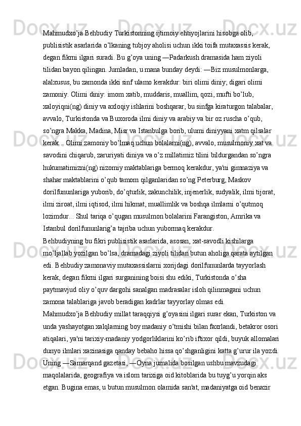 Mahmudxo’ja Behbudiy Turkistonning ijtimoiy ehtiyojlarini hisobga olib, 
publisistik asarlarida o’lkaning tubjoy aholisi uchun ikki toifa mutaxassis kerak, 
degan fikrni ilgari suradi. Bu g’oya uning ―Padarkush dramasida ham ziyoli 
tilidan bayon qilingan. Jumladan, u mana bunday deydi: ―Biz musulmonlarga, 
alalxusus, bu zamonda ikki sinf ulamo kerakdur: biri olimi diniy; digari olimi 
zamoniy. Olimi diniy: imom xatib, muddaris, muallim, qozi, mufti bo’lub, 
xaloyiqni(ng) diniy va axloqiy ishlarini boshqarar, bu sinfga kiraturgon talabalar, 
avvalo, Turkistonda va Buxoroda ilmi diniy va arabiy va bir oz ruscha o’qub, 
so’ngra Makka, Madina, Misr va Istanbulga borib, ulumi diniyyani xatm qilsalar 
kerak... Olimi zamoniy bo’lmaq uchun bolalarni(ng), avvalo, musulmoniy xat va 
savodini chiqarub, zaruriyati diniya va o’z millatimiz tilini bildurgandan so’ngra 
hukumatimizni(ng) nizomiy maktablariga bermoq kerakdur, ya'ni gimnaziya va 
shahar maktablarini o’qub tamom qilganlaridan so’ng Peterburg, Maskov 
dorilfununlariga yuborib, do’qturlik, zakunchilik, injenerlik, sudyalik, ilmi tijorat, 
ilmi ziroat, ilmi iqtisod, ilmi hikmat, muallimlik va boshqa ilmlarni o’qutmoq 
lozimdur... Shul tariqa o’qugan musulmon bolalarini Farangiston, Amrika va 
Istanbul dorilfununlarig’a tajriba uchun yubormaq kerakdur. 
Behbudiyning bu fikri publisistik asarlarida, asosan, xat-savodli kishilarga 
mo’ljallab yozilgan bo’lsa, dramadagi ziyoli tilidan butun aholiga qarata aytilgan 
edi. Behbudiy zamonaviy mutaxassislarni xorijdagi dorilfununlarda tayyorlash 
kerak, degan fikrni ilgari surganining boisi shu ediki, Turkistonda o’sha 
paytmavjud oliy o’quv dargohi sanalgan madrasalar isloh qilinmagani uchun 
zamona talablariga javob beradigan kadrlar tayyorlay olmas edi. 
Mahmudxo’ja Behbudiy millat taraqqiysi g’oyasini ilgari surar ekan, Turkiston va 
unda yashayotgan xalqlarning boy madaniy o’tmishi bilan faxrlandi, betakror osori
atiqalari, ya'ni tarixiy-madaniy yodgorliklarini ko’rib iftixor qildi, buyuk allomalari
dunyo ilmlari xazinasiga qanday bebaho hissa qo’shganligini katta g’urur ila yozdi.
Uning ―Samarqand gazetasi, ―Oyna jurnalida bosilgan ushbu mavzudagi 
maqolalarida, geografiya va islom tarixiga oid kitoblarida bu tuyg’u yorqin aks 
etgan. Bugina emas, u butun musulmon olamida san'at, madaniyatga oid benazir  