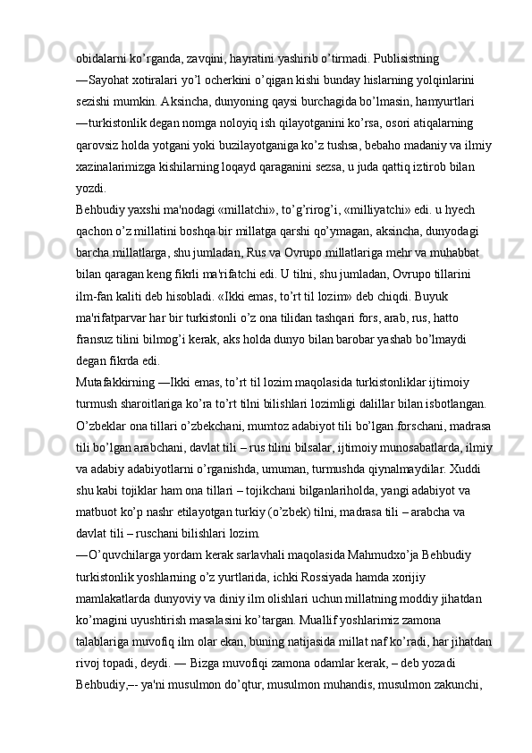 obidalarni ko’rganda, zavqini, hayratini yashirib o’tirmadi. Publisistning 
―Sayohat xotiralari yo’l ocherkini o’qigan kishi bunday hislarning yolqinlarini 
sezishi mumkin. Aksincha, dunyoning qaysi burchagida bo’lmasin, hamyurtlari 
―turkistonlik degan nomga noloyiq ish qilayotganini ko’rsa, osori atiqalarning 
qarovsiz holda yotgani yoki buzilayotganiga ko’z tushsa, bebaho madaniy va ilmiy
xazinalarimizga kishilarning loqayd qaraganini sezsa, u juda qattiq iztirob bilan 
yozdi. 
Behbudiy yaxshi ma'nodagi «millatchi», to’g’rirog’i, «milliyatchi» edi. u hyech 
qachon o’z millatini boshqa bir millatga qarshi qo’ymagan, aksincha, dunyodagi 
barcha millatlarga, shu jumladan, Rus va Ovrupo millatlariga mehr va muhabbat 
bilan qaragan keng fikrli ma'rifatchi edi. U tilni, shu jumladan, Ovrupo tillarini 
ilm-fan kaliti deb hisobladi. «Ikki emas, to’rt til lozim» deb chiqdi. Buyuk 
ma'rifatparvar har bir turkistonli o’z ona tilidan tashqari fors, arab, rus, hatto 
fransuz tilini bilmog’i kerak, aks holda dunyo bilan barobar yashab bo’lmaydi 
degan fikrda edi. 
Mutafakkirning ―Ikki emas, to’rt til lozim maqolasida turkistonliklar ijtimoiy 
turmush sharoitlariga ko’ra to’rt tilni bilishlari lozimligi dalillar bilan isbotlangan. 
O’zbeklar ona tillari o’zbekchani, mumtoz adabiyot tili bo’lgan forschani, madrasa
tili bo’lgan arabchani, davlat tili – rus tilini bilsalar, ijtimoiy munosabatlarda, ilmiy
va adabiy adabiyotlarni o’rganishda, umuman, turmushda qiynalmaydilar. Xuddi 
shu kabi tojiklar ham ona tillari – tojikchani bilganlariholda, yangi adabiyot va 
matbuot ko’p nashr etilayotgan turkiy (o’zbek) tilni, madrasa tili – arabcha va 
davlat tili – ruschani bilishlari lozim. 
―O’quvchilarga yordam kerak sarlavhali maqolasida Mahmudxo’ja Behbudiy 
turkistonlik yoshlarning o’z yurtlarida, ichki Rossiyada hamda xorijiy 
mamlakatlarda dunyoviy va diniy ilm olishlari uchun millatning moddiy jihatdan 
ko’magini uyushtirish masalasini ko’targan. Muallif yoshlarimiz zamona 
talablariga muvofiq ilm olar ekan, buning natijasida millat naf ko’radi, har jihatdan
rivoj topadi, deydi. ― Bizga muvofiqi zamona odamlar kerak, – deb yozadi 
Behbudiy,–- ya'ni musulmon do’qtur, musulmon muhandis, musulmon zakunchi,